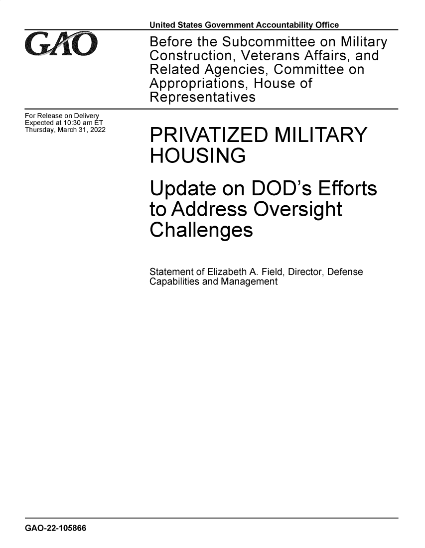 handle is hein.gao/gaomxr0001 and id is 1 raw text is: United States Government Accountability Office

GArO

For Release on Delivery
Expected at 10:30 am ET
Thursday, March 31, 2022

Before the Subcommittee on Military
Construction, Veterans Affairs, and
Related Agencies, Committee on
Appropriations, House of
Representatives

PRIVATIZED MILITARY
HOUSING
Update on DOD's Efforts
to Address Oversight
Challenges
Statement of Elizabeth A. Field, Director, Defense
Capabilities and Management

GAO-22-105866


