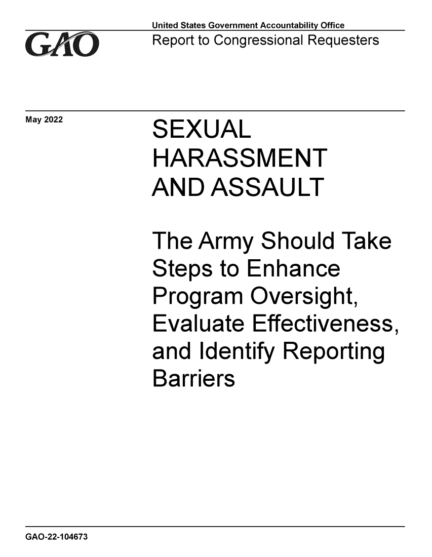 handle is hein.gao/gaoncx0001 and id is 1 raw text is: GAO

May 2022

United States Government Accountability Office
Report to Congressional Requesters

SEXUAL

HARASSMENT
AND ASSAULT
The Army Should Take
Steps to Enhance
Program Oversight,
Evaluate Effectiveness,
and Identify Reporting
Barriers

GAO-22-104673


