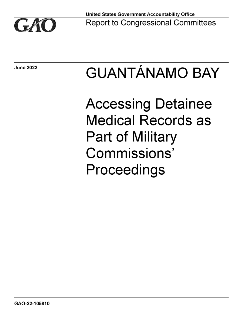 handle is hein.gao/gaongr0001 and id is 1 raw text is: GA~~

June 2022

United States Government Accountability Office
Report to Congressional Committees

GUANTANAMO BAY

Accessing Detainee
Medical Records as
Part of Military
Commissions'
Proceedings

GAO-22-105810


