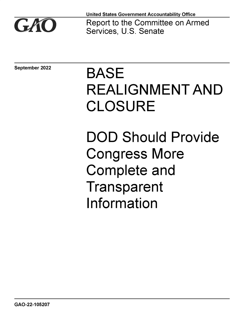 handle is hein.gao/gaonre0001 and id is 1 raw text is: United States Government Accountability Office
Report to the Committee on Armed
Services, U.S. Senate

September 2022

BASE

REALIGNMENT AND
CLOSURE

DOD
Cong

S

hould Provide

ress

More

Complete and
Transparent

I

nformation

GAO-22-105207


