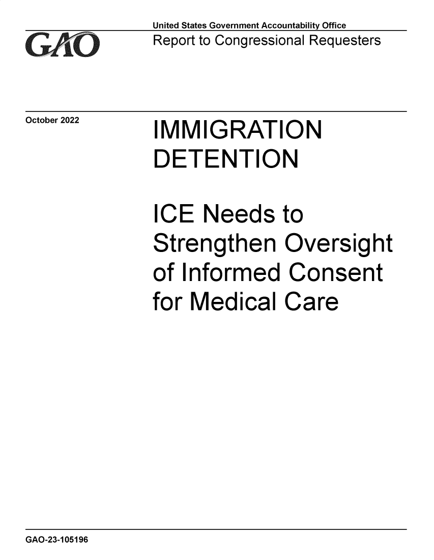 handle is hein.gao/gaonts0001 and id is 1 raw text is: United States Government Accountability Office
Report to Congressional Requesters

October 2022

IMMIGRATION
DETENTION

ICE Needs to
Strengthen Oversight
of Informed Consent
for Medical Care

GAO-23-105196



