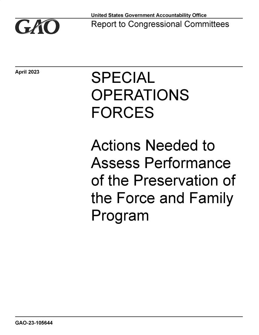 handle is hein.gao/gaoonw0001 and id is 1 raw text is: United States Government Accountability Office
Report to Congressional Committees


April 2023


SPECIAL


OPE   RATIONS
FORCES

Actions   Needed to


Assess


Performance


of the  Preservation   of
the  Force  and   Family
Program


GAO-23-105644


97, _7


