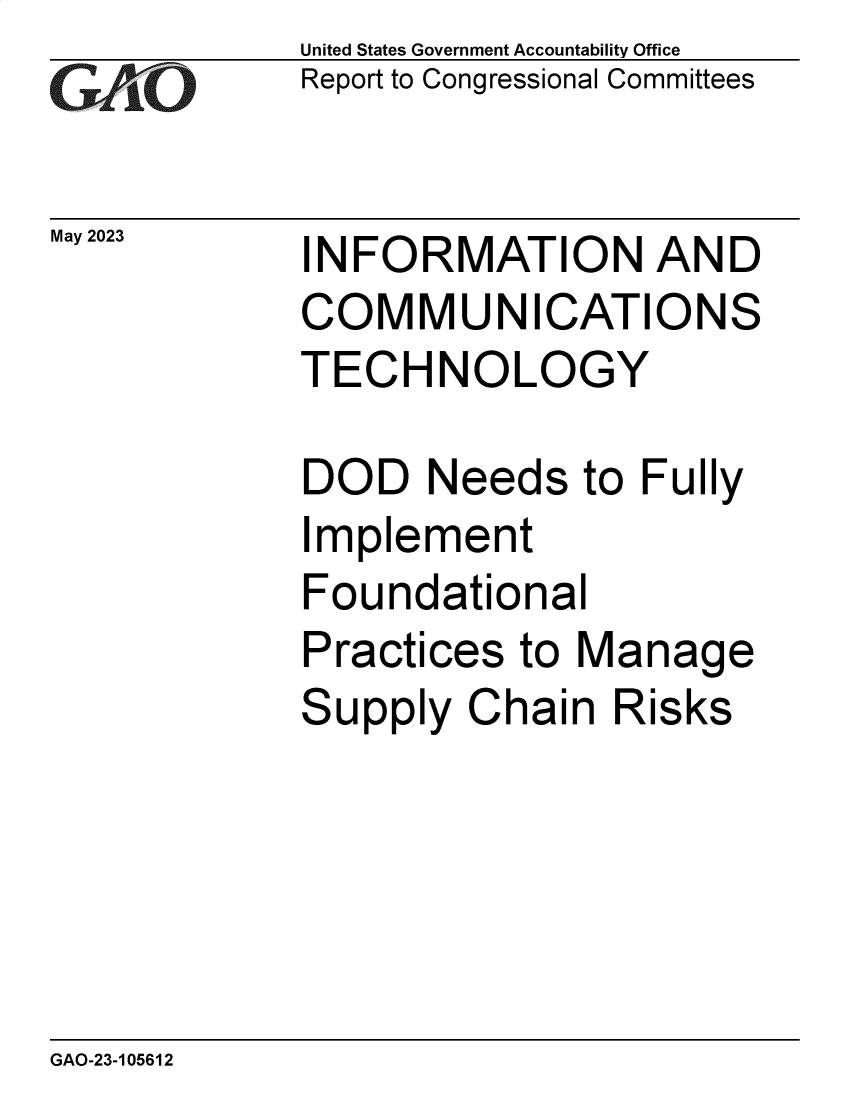 handle is hein.gao/gaooqx0001 and id is 1 raw text is: United States Government Accountability Office
Report to Congressional Committees


May 2023


INFORMATION AND
COMMUNICATIONS
TECHNOLOGY


DOD   Needs   to Fully
Implement
Foundational
Practices  to Manage
Supply  Chain  Risks


GAO-23-105612


