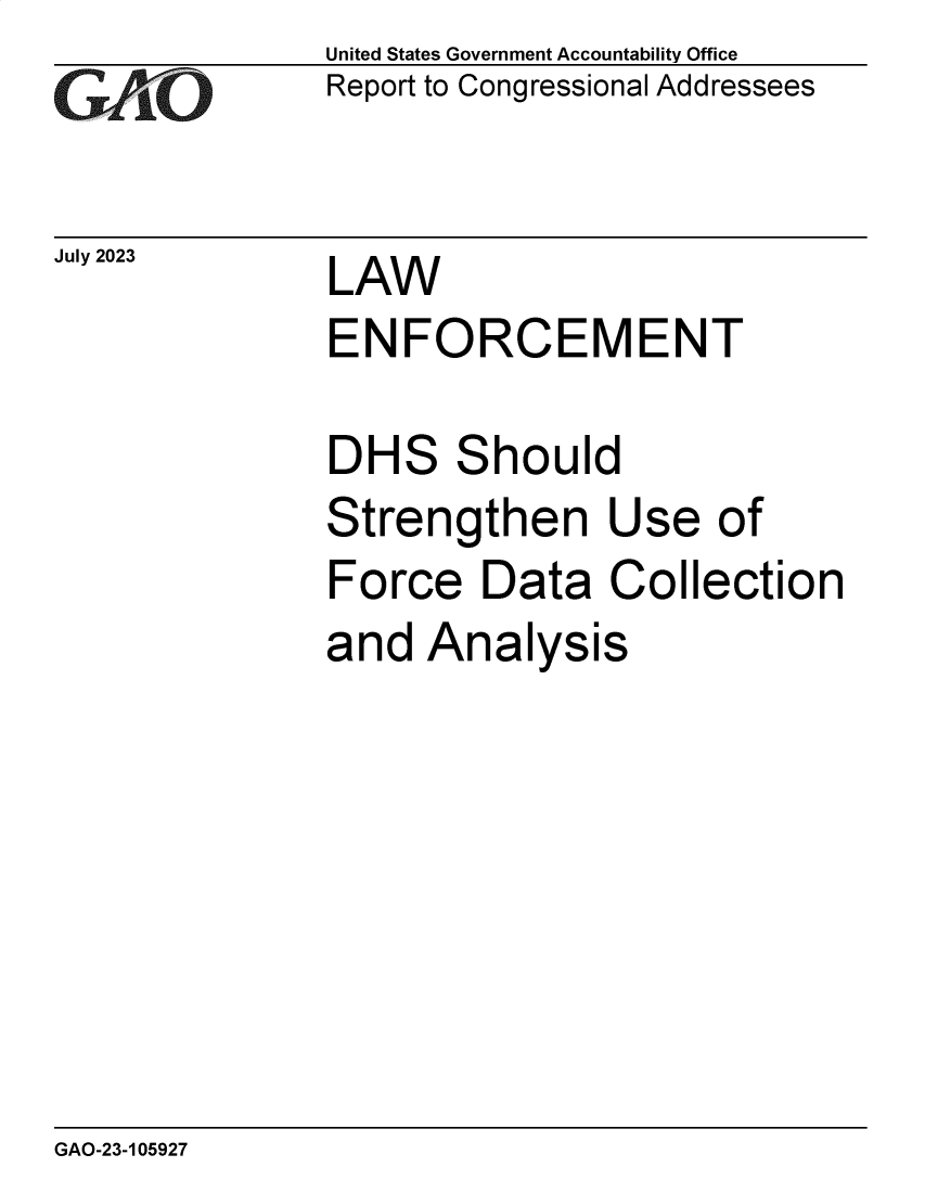 handle is hein.gao/gaooym0001 and id is 1 raw text is: United States Government Accountability Office
Report to Congressional Addressees


July 2023


LAW


ENFORCEMENT


DH


S


S


hould


Strengthen Use of
Force   Data   Collection
and  Analysis


GAO-23-105927


