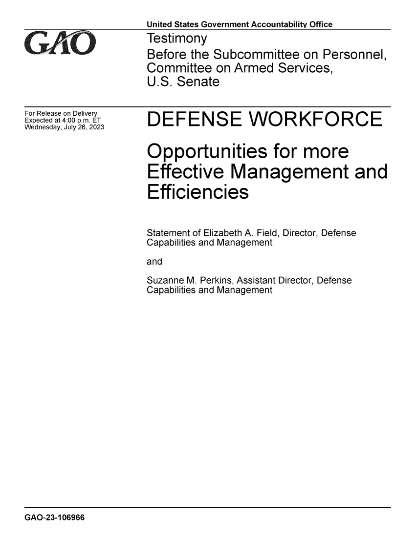 handle is hein.gao/gaoozc0001 and id is 1 raw text is: 
United States Government Accountability Office
Testimony
Before the Subcommittee   on Personnel,
Committee  on Armed   Services,
U.S. Senate


For Release on Delivery
Expected at 4:00 p.m. ET
Wednesday, July 26, 2023


DEFENSE WORKFORCE


Opportunities for more

Effective Management and

Efficiencies


Statement of Elizabeth A. Field, Director, Defense
Capabilities and Management

and

Suzanne M. Perkins, Assistant Director, Defense
Capabilities and Management


GAO-23-106966


