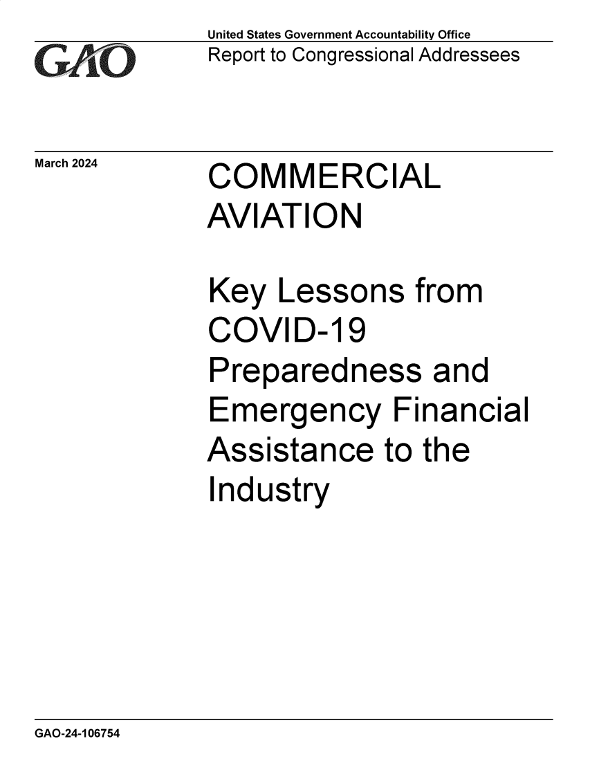 handle is hein.gao/gaoqao0001 and id is 1 raw text is: United States Government Accountability Office
Report to Congressional Addressees


March 2024


COMMERCIAL


AVIATION

Key   Lessons   from
COVID- 19
Preparedness and
Emergency Financial
Assistance to the
Industry


GAO-24-106754



