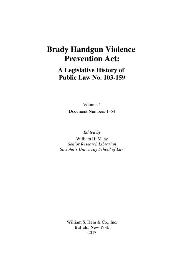 handle is hein.gun/bradylegh0001 and id is 1 raw text is: Brady Handgun Violence
Prevention Act:
A Legislative History of
Public Law No. 103-159
Volume 1
Document Numbers 1-54
Edited by
William H. Manz
Senior Research Librarian
St. John's University School of Law
William S. Hein & Co., Inc.
Buffalo, New York
2013


