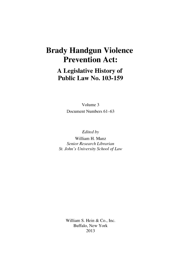 handle is hein.gun/bradylegh0003 and id is 1 raw text is: Brady Handgun Violence
Prevention Act:
A Legislative History of
Public Law No. 103-159
Volume 3
Document Numbers 61-63
Edited by
William H. Manz
Senior Research Librarian
St. John's University School of Law
William S. Hein & Co., Inc.
Buffalo, New York
2013


