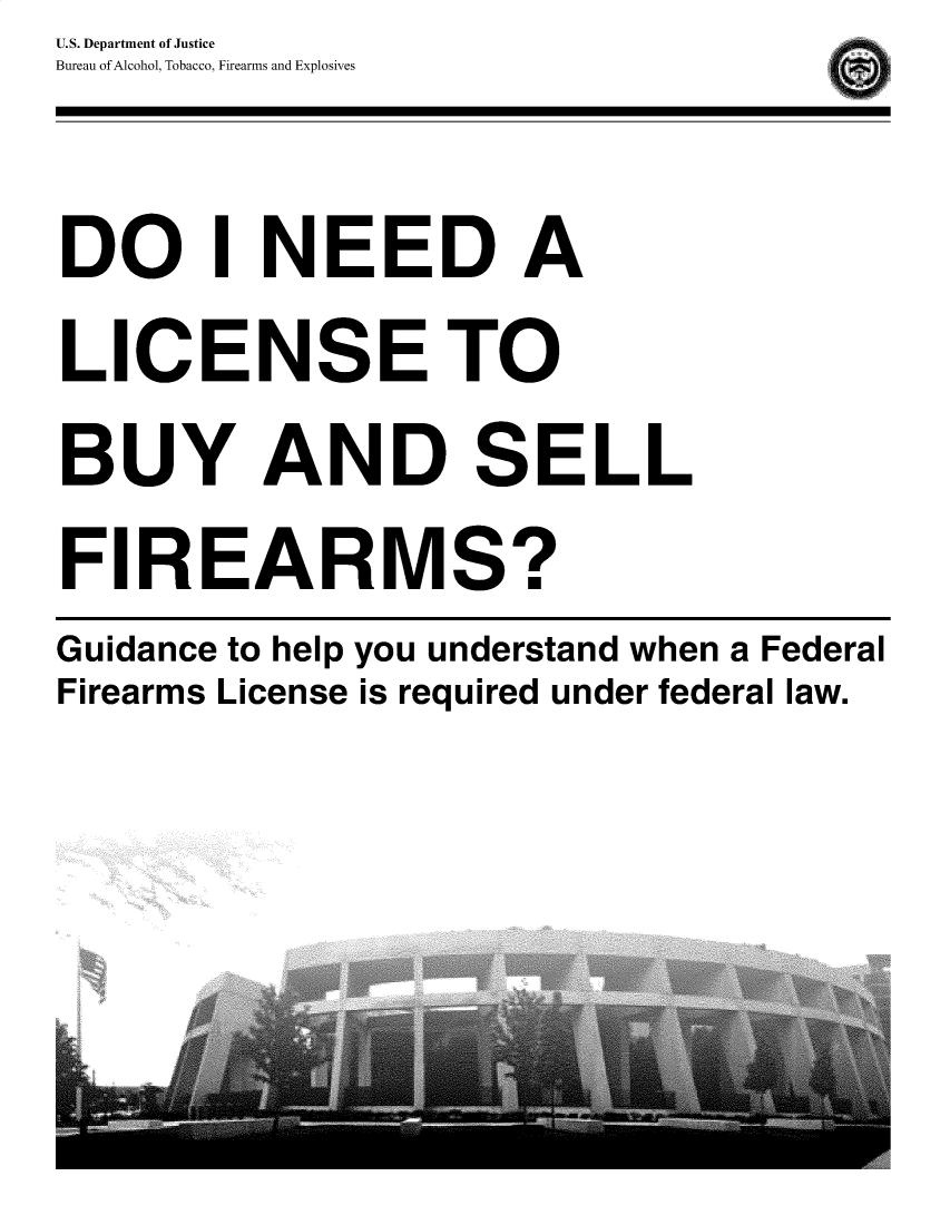 handle is hein.gun/dinffl0001 and id is 1 raw text is: U.S. Department of Justice
Bureau of Alcohol, Tobacco, Firearms and Explosives


DO I NEED A

LICENSE TO

BUY AND SELL

FIREARMS?


Guidance to help you understand when a Federal
Firearms License is required under federal law.


I


