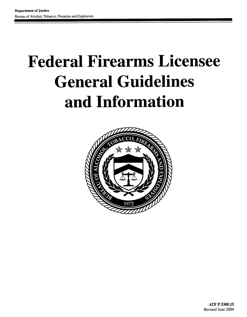 handle is hein.gun/fdearmlcg0001 and id is 1 raw text is: 
Department of Justice
Bureau of Alcohol, Tobacco, Firearms and Explosives


Federal Firearms Licensee



      General Guidelines



        and Information


ATF P 5300.15
Revised June 2004


