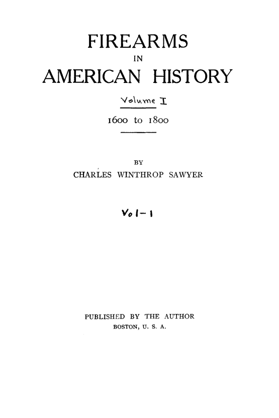 handle is hein.gun/fireanhst0001 and id is 1 raw text is: 



      FIREARMS
             IN

AMERICAN HISTORY


     16oo to 18oo




         BY
CHARLES WINTHROP SAWYER



       V0 I- I


PUBLISHED BY THE AUTHOR
    BOSTON, U. S. A.


