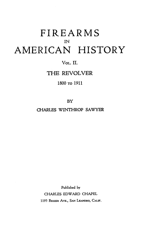 handle is hein.gun/fireanhst0002 and id is 1 raw text is: 





        FIREARMS
               IN

AMERICAN HISTORY

              VOL. II.


   THE REVOLVER

      1800 TO 1911


         BY
CHARLES WINTHROP SAWYER














       Published by
  CHARLES EDWARD CHAPEL
  1195 BEGIER AVE., SAN LEANDRO, CALIF.


