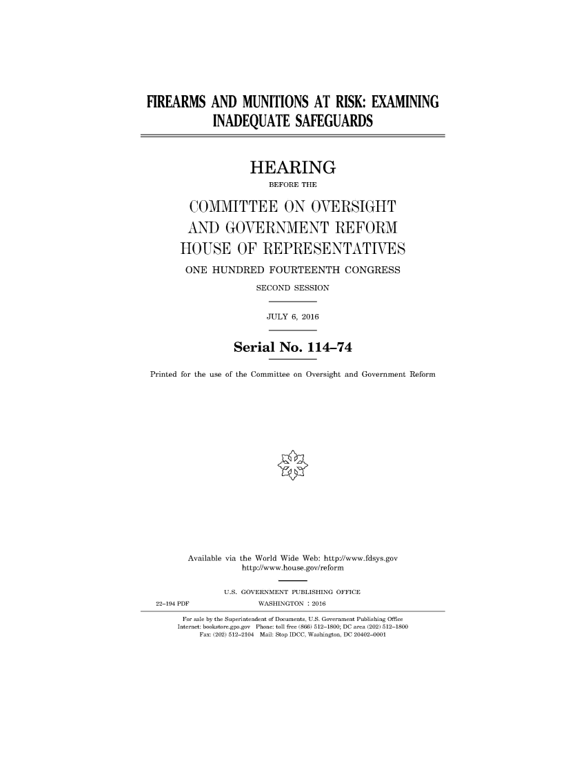 handle is hein.gun/firemusk0001 and id is 1 raw text is: 










FIREARMS AND MUNITIONS AT RISK: EXAMINING

             INADEQUATE SAFEGUARDS


             HEARING
                 BEFORE THE


  COMMITTEE ON OVERSIGHT

  AND GOVERNMENT REFORM

HOUSE OF REPRESENTATIVES

ONE HUNDRED FOURTEENTH CONGRESS

               SECOND SESSION


JULY 6, 2016


                Serial No. 114-74


Printed for the use of the Committee on Oversight and Government Reform





















       Available via the World Wide Web: http://www.fdsys.gov
                  http://www.house.gov/reform


22-194 PDF


U.S. GOVERNMENT PUBLISHING OFFICE
       WASHINGTON : 2016


For sale by the Superintendent of Documents, U.S. Government Publishing Office
Internet: bookstore.gpo.gov Phone: toll free (866) 512-1800; DC area (202) 512-1800
    Fax: (202) 512-2104 Mail: Stop IDCC, Washington, DC 20402-0001


