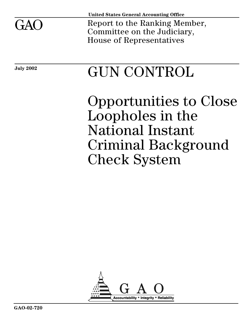 handle is hein.gun/gcophles0001 and id is 1 raw text is: United States General Accounting Office
Report to the Ranking Member,
Committee on the Judiciary,
House of Representatives


July 2002


GUN CONTROL


Opportunities to Clos
Loopholes in the
National Instant
Criminal Background
Check System








  AG A 0
     A ccountabifity * Integrity * Reliability


GAO-02-720


GAO


e


