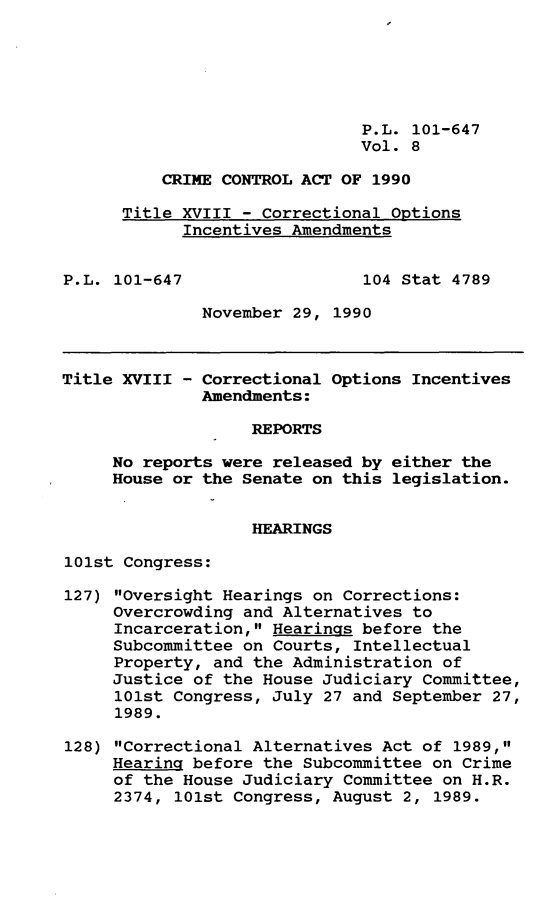 handle is hein.gun/lhiscria0008 and id is 1 raw text is: P.L. 101-647
Vol. 8
CRIME CONTROL ACT OF 1990
Title XVIII - Correctional Options
Incentives Amendments
P.L. 101-647                  104 Stat 4789
November 29, 1990
Title XVIII - Correctional Options Incentives
Amendments:
REPORTS
No reports were released by either the
House or the Senate on this legislation.
HEARINGS
101st Congress:
127) Oversight Hearings on Corrections:
Overcrowding and Alternatives to
Incarceration, Hearings before the
Subcommittee on Courts, Intellectual
Property, and the Administration of
Justice of the House Judiciary Committee,
101st Congress, July 27 and September 27,
1989.
128) Correctional Alternatives Act of 1989,
Hearing before the Subcommittee on Crime
of the House Judiciary Committee on H.R.
2374, 101st Congress, August 2, 1989.


