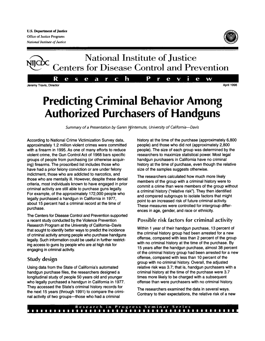 handle is hein.gun/predcbuhg0001 and id is 1 raw text is: 




U.S. Department of Justice
Office of Justice Programs
National Institute of Justice

  -National Institute of Justice

N1JCDCeNaionastitoterof Justire
  \L_1_ Centers for Disease Control and Prevention

             R e search                                   Prev                   ew


April 1998


Jeremy Travis, Director


Predicting Criminal Behavior Among

Authorized Purchasers of Handguns

           Summary of a Presentation by Garen  fintemute, University of California-Davis


According to National Crime Victimization Survey data,
approximately 1.2 million violent crimes were committed
with a firearm in 1995. As one of many efforts to reduce
violent crime, the Gun Control Act of 1968 bars specific
groups of people from purchasing (or otherwise acquir-
ing) firearms. The proscribed list includes those who
have had a prior felony conviction or are under felony
indictment, those who are addicted to narcotics, and
those who are mentally ill. However, despite these denial
criteria, most individuals known to have engaged in prior
criminal activity are still able to purchase guns legally.
For example, of the approximately 172,000 people who
legally purchased a handgun in California in 1977,
about 15 percent had a criminal record at the time of
purchase.
The Centers for Disease Control and Prevention supported
a recent study conducted by the Violence Prevention
Research Program at the University of California-Davis
that sought to identify better ways to predict the incidence
of criminal activity among people who purchase handguns
legally. Such information could be useful in further restrict-
ing access to guns by people who are at high risk for
engaging in criminal activity.

Study design
Using data from the State of California's automated
handgun purchase files, the researchers designed a
longitudinal study of people 50 years old and younger
who legally purchased a handgun in California in 1977.
They accessed the State's criminal history records for
the next 15 years (through 1991) to compare the crimi-
nal activity of two groups-those who had a criminal


history at the time of the purchase (approximately 6,800
people) and those who did not (approximately 2,800
people). The size of each group was determined by the
researchers to maximize statistical power. Most legal
handgun purchasers in California have no criminal
history at the time of purchase, even though the relative
size of the samples suggests otherwise.
The researchers calculated how much more likely
members of the group with a criminal history were to
commit a crime than were members of the group without
a criminal history (relative risk). They then identified
and compared subgroups to isolate factors that might
point to an increased risk of future criminal activity.
These measures were controlled for intergroup differ-
ences in age, gender, and race or ethnicity.

Possible risk factors for criminal activity
Within 1 year of their handgun purchase, 13 percent of
the criminal history group had been arrested for a new
offense, compared with less than 2 percent of the group
with no criminal history at the time of the purchase. By
15 years after the handgun purchase, almost 38 percent
of the criminal history group had been arrested for a new
offense, compared with less than 10 percent of the
group with no criminal history. Overall, the adjusted
relative risk was 3.7; that is, handgun purchasers with a
criminal history at the time of the purchase were 3.7
times more likely to be charged with a subsequent
offense than were purchasers with no criminal history.
The researchers examined the data in several ways.
Contrary to their expectations, the relative risk of a new


                       Research in Progress Seminar Series
L1 I I I I I I I I I I I I I I I I a I 1 0 1 1 1 1 1 1 1 1 1 1 1 1 0 1 1 1 1 1 1 1 1 1 1 1 a


