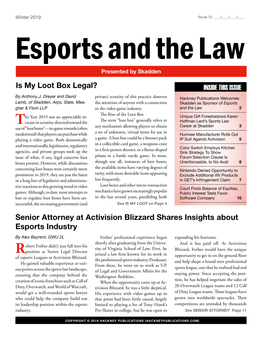 handle is hein.hackboth/esprtlw2019 and id is 1 raw text is: 

Route To:      /


Esports and the Law


Is My Loot Box Legal?


By Anthony J. Dreyer and David
Lamb, of Skadden, Arps, Slate, Mea-
gher & Flom LLP

    -he Year 2019 saw an appreciable in-
 crease in scrutiny directed toward the
 use ofloot boxes-in-game rewards (often
 randomized) that players can purchasewhile
 playing a video game. Both domestically
 and internationally, legislatures, regulatory
 agencies, and private groups took up the
 issue of what, if any, legal concerns loot
 boxes present. However, while discussions
 concerning loot boxes were certainly more
 prominent in 2019, they are just the latest
 in a long line of legislative and administra-
 tive reactions to this growing trend in video
 games. Although, to date, most attempts to
 ban or regulate loot boxes have been un-
 successful, the increasing government (and


private) scrutiny of this practice deserves
the attention of anyone with a connection
to the video game industry.
  The Rise of the Loot Box
  The term loot box generally refers to
any mechanism allowing players to obtain
a set of unknown, virtual items for use in
a game. A loot box could be a booster pack
in a collectible card game, a weapons crate
in a first-person shooter, or a llama-shaped
pifiata in a battle royale game. In most,
though not all, instances of loot boxes,
the available items have varying degrees of
rarity, with more desirable items appearing
less frequently.
   Loot boxes and other micro-transaction
mechanics have grown increasingly popular
in the last several years, paralleling both
           See IS MY LOOT on Page 4


Senior Attorney at Activision Blizzard Shares Insights about

Esports Industry


By Alex Beyrent, GWU 2L

     obert Forbes didn't just fall into his
     position as Senior Legal Director
of esports Leagues at Activision Blizzard.
   He gained valuable experience at vari-
ous points across the sports law landscape,
ensuring that the company behind the
creation of iconic franchises such as Call of
Duty, Overwatch, and World ofWarcraft,
would get a well-rounded sports lawyer
who could help the company build out
its leadership position within the esports
industry.


   Forbes' professional experience began
shortly after graduating from the Univer-
sity of Virginia School of Law. First, he
joined a law firm known for its work in
the professional sports industry, Proskauer.
From there, he went on to work as V.P.
of Legal and Government Affairs for the
Washington Redskins.
  When the opportunity came up at Ac-
tivision Blizzard, he was a little skeptical.
His experience with video games up to
that point had been fairly casual, largely
limited to playing a lot of Tony Hawk's
Pro Skater in college, but he was open to


expanding his horizons.
  And it has paid off. At Activision
Blizzard, Forbes would have the unique
opportunity to get in on the ground floor
and help shape a brand-new professional
sports league, one that he realized had real
staying power. Since accepting the posi-
tion, he has helped negotiate the sales of
20 Overwatch League teams and 12 Call
of Duty League teams. These leagues have
grown into worldwide spectacles. Their
competitions are attended by thousands
     See SENIOR ATTORNEY Page 11


I                 COYIH        s 201 HAKE  PULCTOS6AKEYULCTOSC


Win ter 2019


F_ INSIDE THIS ISSUE



