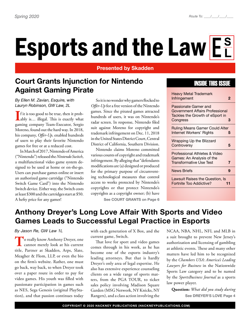 handle is hein.hackboth/esprtlw2020 and id is 1 raw text is: 


at


Esports and the Law Eh


Court Grants Injunction for Nintendo

Against Gaming Pirate


By Ellen M. Zavian, Esquire, with
Lauryn Robinson, GW Law, 2L

   fit is too good to be true, then it prob-
   ably is... illegal. This is exactly what
gaming company Team-Executor, Sergio
Moreno, found out the hard way. In 2018,
his company, Offer-Up, enabled hundreds
of users to play their favorite Nintendo
games for free or at a reduced cost.
  In March of2017, Nintendo ofAmerica
(Nintendo) released the Nintendo Switch,
a multifunctional video game system de-
signed to be used at home or on-the-go.
Users can purchase games online or insert
an authorized game cartridge (Nintendo
Switch Game Card) into the Nintendo
Switch device. Either way, the Switch costs
at least $300 and the cartridges start at $50.
A hefty price for any gamer!


  So it is no wonder why gainers flocked to
Offer-Up for a free version of the Nintendo
games. Since the pirated games attracted
hundreds of users, it was on Nintendo's
radar screen. In response, Nintendo filed
suit against Moreno for copyright and
trademark infringement on Dec. 11, 2018
in the United States District Court, Central
District of California, Southern Division.
  Nintendo claims Moreno committed
various counts of copyright and trademark
infringement. By alleging that defendants
modifications are (a) designed or produced
for the primary purpose of circumvent-
ing technological measures that control
access to works protected by Nintendo's
copyrights or that protect Nintendo's
copyrights as a copyright owner; (b) have


Anthony Dreyer's Long Love Affair With Sports and Video

Games Leads to Successful Legal Practice in Esports


By Jason Re, GW  Law 1L

     o really know Anthony Dreyer, one
     cannot merely look at his current
title, Partner at Skadden, Arps, Slate,
Meagher & Flom, LLP, or even the bio
on the firm's website. Rather, one must
go back, way back, to when Dreyer took
over a paper route in order to pay for
video games. His youth was filled with
passionate participation in games such
as NES, Sega Genesis (original PlaySta-
tion), and that passion continues today


with each generation of X Box, and the
current game, Switch.
  That love for sport and video games
comes through in his work, as he has
become  one of the esports industry's
leading attorneys. But that is hardly
Dreyer's only area of legal expertise. He
also has extensive experience counseling
clients on a wide range of sports mat-
ters, from the PGA TOUR,  to ticket
sales policy involving Madison Square
Garden (MSG Network, NY Knicks, NY
Rangers), and a class action involving the


NCAA,  NBA, NHL,  NFL  and MLB in
a suit brought to prevent New Jersey's
authorization and licensing of gambling
at athletic events. These and many other
matters have led him to be recognized
by the Chambers USA: America's Leading
Lawyers for Business in the Nationwide
Sports Law category and to be named
by the SportsBusiness Journal as a sports
law power player.
  Question: What did you study during
           Se D YE  S LOEPg 4


I              COYRGH    0  00HCNYPBIAIN            HCNYULCTOSCM


