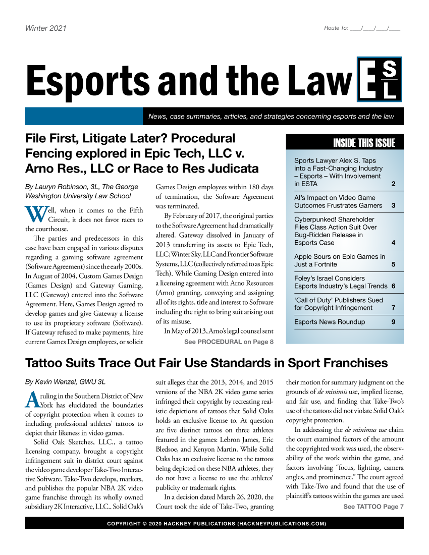 handle is hein.hackboth/esprtlw2021 and id is 1 raw text is: Winter 2021

Esports and the Law [

File First, Litigate Later? Procedural
Fencing explored in Epic Tech, LLC v.
Arno Res., LLC or Race to Res Judicata

By Lauryn Robinson, 3L, The George
Washington University Law School
W`'VTell, when it comes to the Fifth
VI/ Circuit, it does not favor races to
the courthouse.
The parties and predecessors in this
case have been engaged in various disputes
regarding a gaming software agreement
(SoftwareAgreement) since the early 2000s.
In August of 2004, Custom Games Design
(Games Design) and Gateway Gaming,
LLC (Gateway) entered into the Software
Agreement. Here, Games Design agreed to
develop games and give Gateway a license
to use its proprietary software (Software).
If Gateway refused to make payments, hire
current Games Design employees, or solicit

Games Design employees within 180 days
of termination, the Software Agreement
was terminated.
By February of 2017, the original parties
to the Software Agreement had dramatically
altered. Gateway dissolved in January of
2013 transferring its assets to Epic Tech,
LLC; Winter Sky, LLC and Frontier Software
Systems, LLC (collectively referred to as Epic
Tech). While Gaming Design entered into
a licensing agreement with Arno Resources
(Arno) granting, conveying and assigning
all of its rights, title and interest to Software
including the right to bring suit arising out
of its misuse.
In May of 2013, Arno's legal counsel sent
See PROCEDURAL on Page 8

Sports Lawyer Alex S. Taps
into aFast-Changing Industry
- Esports - With Involvement
in ESTA                  2
Al's Impact on Video Game
Outcomes Frustrates Gainers  3
Cyberpunked! Shareholder
Files Class Action Suit Over
Bug-Ridden Release in
Esports Case            4
Apple Sours on Epic Games in
Just a Fortnite          5
Foley's Israel Considers
Esports Industry's Legal Trends 6

'Call of Duty' Publishers Sued
for Copyright Infringement

Esports News Roundup

7
9

Tattoo Suits Trace Out Fair Use Standards in Sport Franchises

By Kevin Wenzel, GWU 3L
Aruling in the Southern District ofNew
ork has elucidated the boundaries
of copyright protection when it comes to
including professional athletes' tattoos to
depict their likeness in video games.
Solid Oak Sketches, LLC., a tattoo
licensing company, brought a copyright
infringement suit in district court against
the video game developer Take-Two Interac-
tive Software. Take-Two develops, markets,
and publishes the popular NBA 2K video
game franchise through its wholly owned
subsidiary2K Interactive, LLC.. Solid Oak's

suit alleges that the 2013, 2014, and 2015
versions of the NBA 2K video game series
infringed their copyright by recreating real-
istic depictions of tattoos that Solid Oaks
holds an exclusive license to. At question
are five distinct tattoos on three athletes
featured in the games: Lebron James, Eric
Bledsoe, and Kenyon Martin. While Solid
Oaks has an exclusive license to the tattoos
being depicted on these NBA athletes, they
do not have a license to use the athletes'
publicity or trademark rights.
In a decision dated March 26, 2020, the
Court took the side of Take-Two, granting

their motion for summary judgment on the
grounds of de minimis use, implied license,
and fair use, and finding that Take-Two's
use of the tattoos did not violate Solid Oak's
copyright protection.
In addressing the de minimus use claim
the court examined factors of the amount
the copyrighted work was used, the observ-
ability of the work within the game, and
factors involving focus, lighting, camera
angles, and prominence. The court agreed
with Take-Two and found that the use of
plaintiffs tattoos within the games are used
See TATTOO Page 7

COYIH  ©22  HAKE  PULIATOS  (HCNYPBIAIOSCM

Route To:


