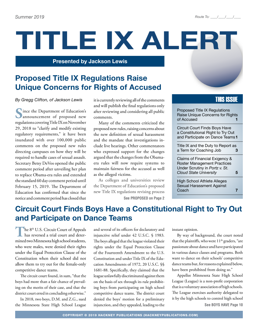handle is hein.hackboth/ttlixa2019 and id is 1 raw text is: 

Route To:  /   /


TITLE IX AL


Proposed Title IX Regulations Raise

Unique Concerns for Rights of Accused


By Gregg Clifton, of Jackson Lewis

    ince the Department of Education's
    announcement of proposed new
regulations coveringTitle IX on November
29, 2018 to clarify and modify existing
regulatory requirements, it have been
inundated with over 100,000 public
comments on the proposed new rules
directing campuses on how they will be
required to handle cases of sexual assault.
Secretary Betsy DeVos opened the public
comment period after unveiling her plan
to replace Obama-era rules and extended
the standard 60 day comment period until
February 15, 2019. The Department of
Education has confirmed that since the
notice and comment period has closed that


it is currently reviewing all ofthe comments
and will publish the final regulations only
after reviewing and considering all public
comments.
   Many of the comments criticized the
proposed new rules, raising concerns about
the new definition of sexual harassment
and the mandate that investigations in-
clude live hearings. Other commentators
who expressed support for the changes
argued that the changes from the Obama-
era rules will now require systems to
maintain fairness for the accused as well
as the alleged victims.
  As colleges and universities review
the Department of Education's proposed
new Title IX regulations revising process
               See PROPOSED or Page 2


Circuit Court Finds Boys Have a Constitutional Right to Try Out

and Participate on Dance Teams


     he 8h U.S. Circuit Court of Appeals
     has reversed a trial court and deter-
mined two Minnesota high school students,
who were males, were denied their rights
under the Equal Protection Clause of the
Constitution when their school did not
allow them to try out for the female-only
competitive dance teams.
   The circuit court found, in sum, that the
boys had more than a fair chance of prevail-
ing on the merits of their case, and that the
district court erred in concluding otherwise.
   In 2018, two boys, D.M. and Z.G., sued
the Minnesota State High School League


and several of its officers for declaratory and
injunctive relief under 42 U.S.C. § 1983.
TIhe boys alleged that the league violated their
rights under the Equal Protection Clause
of the Fourteenth Amendment to the U.S.
Constitution and under Title IX of the Edu-
cation Amendments of 1972, 20 U.S.C. §§
1681-88. Specifically, they claimed that the
league unlawfully discriminated against them
on the basis of sex through its rule prohibit-
ing boys from participating on high school
competitive dance teams. TIhe district court
denied the boys' motion for a preliminary
injunction, and they appealed, leading to the


instant opinion.
   By way of background, the court noted
that the plaintiffs, who were 1 lt graders, are
passionate about dance and have participated
in various dance classes and programs. Both
want to dance on their schools' competitive
dance teams but, for reasons explained below,
have been prohibited from doing so.
  Appellee Minnesota State High School
League (League) is a non-profit corporation
that is a voluntary association ofhigh schools.
The League exercises authority delegated to
it by the high schools to control high school
                See BOYS HAVE Page 10


Summer 2019


