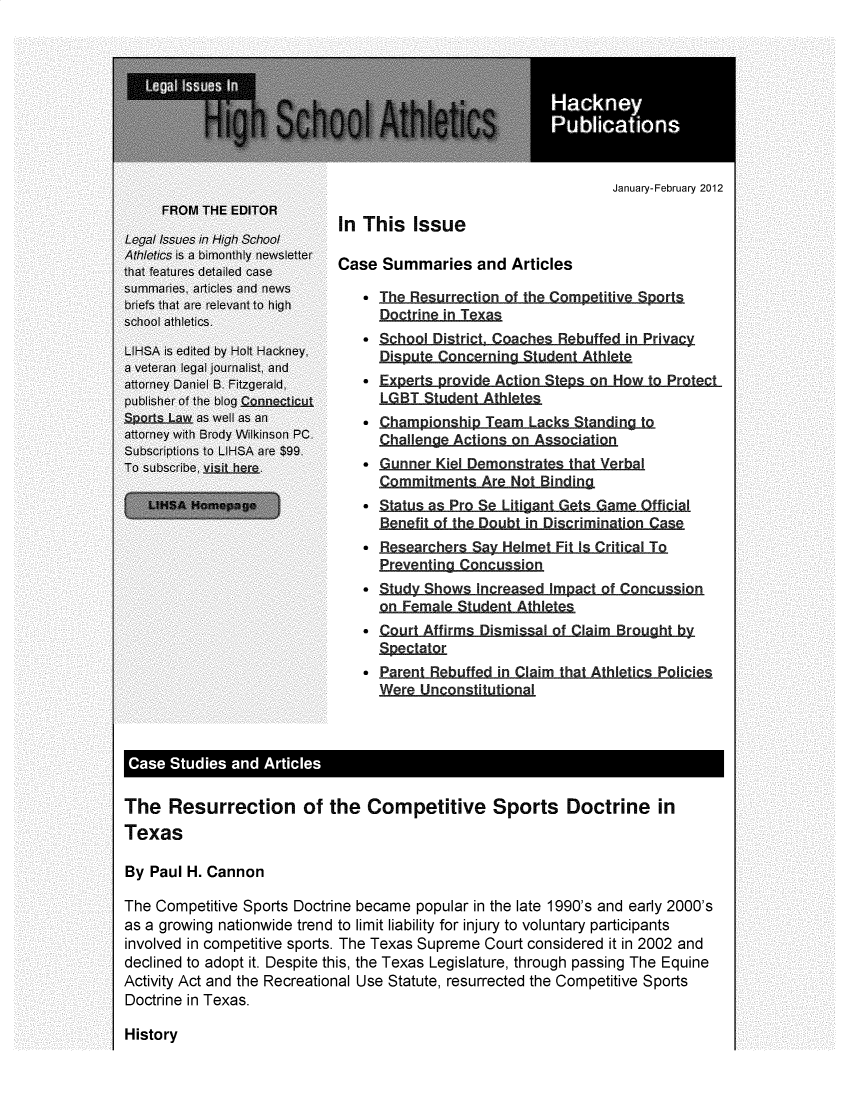handle is hein.hackneytwo/lihsa2012 and id is 1 raw text is: 








                                   January-February 2012

In This Issue

Case Summaries and Articles

    The Resurrection of the Competitive Sports
     Doctrine in Texa
    School District. Coaches, Rebuffed in Privacy
     Dispt Concrning Stdn Athlet
   - Experts provide Action Steps on How to Protect
     LGBT StudentAthle
    Championship Team Lacks -Sading-to
     Challenge Actions o nAssoiain
   Gunner Kiel Demonstrates thatYerbal
     Commim nts Are Not Binding
   *  ttsa ProS Litiga Get Game Official
     Benefit f he Doubt in DiscriminationCa
   * Researchers Sav Helmet Fit Is Critical To
     Preventing Concussion
   *  td Shows Incr e  Impc of Cncusion
     on Female Student Athile
   Sourt Affirms Dismissal of ClaimBrou
     nSpectator
     *Parent Rebuffed in Claim that Athl etics9 Poicies
     Were Unconstitutional


The Resurrection of the Competitive Sports Doctrine in
Texas

By Paul H. Cannon

The Competitive Sports Doctrine became popular in the late 1990's and early 2000's
as a growing nationwide trend to limit liability for injury to voluntary participants
involved in competitive sports. The Texas Supreme Court considered it in 2002 and
declined to adopt it. Despite this, the Texas Legislature, through passing The Equine
Activity Act and the Recreational Use Statute, resurrected the Competitive Sports
Doctrine in Texas.


History



