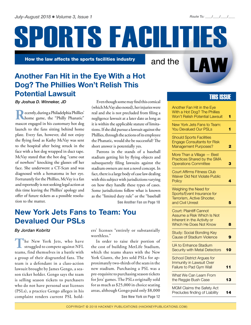 handle is hein.hackneytwo/spfl0003 and id is 1 raw text is: 

July-August 2018 . Volume 3, Issue 1


SPORTS FACILI '


and the


Another Fan Hit in the Eye With a Hot

Dog? The Phillies Won't Relish This


Potential Lawsuit
By Joshua D. Winneker, JD

  ecently, during a Philadelphia Phillies'
      ome game, the Philly Phanatic
mascot engaged in his customary hot dog
launch to the fans sitting behind home
plate. Every fan, however, did not enjoy
the flying food as Kathy McVay was sent
to the hospital after being struck in the
face with a hot dog wrapped in duct tape.
McVay stated that the hot dog came out
of nowhere knocking the glasses off her
face. She underwent a CT-Scan and was
diagnosed with a hematoma in her eye.
Fortunately for the Phillies, McVay is a fan
and reportedly is not seeking legal action at
this time leaving the Phillies' apology and
offer of future tickets as a possible resolu-
tion to the matter.


  Even though some may find this comical
(which McVay also noted), her injuries were
real and she is not precluded from filing a
negligence lawsuit at a later date as long as
it is within the applicable statute of limita-
tions. If she did pursue a lawsuit against the
Phillies, through the actions of its employee
the Phanatic, would she be successful? The
short answer is potentially yes.
   Patrons in the stands of a baseball
stadium getting hit by flying objects and
subsequently filing lawsuits against the
stadium owners are not a novel concept. In
fact, there is a large body of case law dealing
with this subject with jurisdictions varying
on how they handle these types of cases.
Some jurisdictions follow what is known
as the limited duty rule or the baseball
             See Another Fan on Page 10


New York Jets Fans to Team: You

Devalued Our PSLs


By Jordan Kobritz

     he New York Jets, who have
 struggled to compete against NFL
 teams, find themselves in a battle with
 a group of their disgruntled fans. The
 team is a defendant in a class-action
 lawsuit brought by James Gengo, a sea-
 son ticket holder. Gengo says the team
 is selling season tickets to purchasers
who do not have personal seat licenses
(PSLs), a practice Gengo alleges in his
complaint renders current PSL hold-


ers' licenses entirely or substantially
worthless.
   In order to raise their portion of
the cost of building MetLife Stadium,
which the teams shares with the New
York Giants, the Jets sold PSLs for ap-
proximately two-thirds of the seats in the
new stadium. Purchasing a PSL was a
pre-requisite to purchasing season tickets
for Jets' games. The PSLs originally sold
for as much as $25,000 in choice seating
areas, although Gengo paid only $8,000
               See New York on Page 12


immunity in Lawsuit Liver
Failure to Pad Gym Wall  I I

What We Can Learn From
the Reggie Bush Case       13

MGM Claims the Safety Act
Precludes finding of Liability  14


CO PY R IGHT Q  2018I - HAC(KNIEY PUIBL ICA 'T IONS  (HAC KNEYPUBILICA/'T IONSCM


Route To: / /


