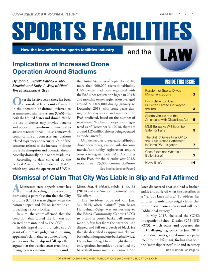 handle is hein.hackneytwo/spfl0004 and id is 1 raw text is: 

July-August 2019 . Volume 4, Issue 1


SPURTS FACILI'


and the


Implications of Increased Drone

Operation Around Stadiums


By John E. Tyrrell; Patrick J. Mc-
Stravick and Kelly J. Woy, of Ricci
Tyrrell Johnson & Grey

      ver the last five years, there has been
      a considerable amount of growth
in the operation of drones-referred to
as unmanned aircraft systems (UAS)-in
both the United States and abroad. While
the use of drones may provide benefits
and opportunities-from commercial to
artistic to recreational-it also comes with
complications and concerns, such as those
related to privacy and security. One of the
concerns related to the increase in drone
use is the disruption and potential threats
posed by drones flying in or near stadiums.
  According to data collected by the
Federal Aviation Administration (FAA),
which regulates the operation of UAS in


the United States, as of September 2018,
more than 900,000 recreational/hobby
UAS owners had been registered with
the FAA since registration began in 2015,
and monthly owner registration averaged
around 8,000-9,000 during January to
December 2018, with some peaks dur-
ing the holiday season and summer. The
FAA predicted, based on the number of
recreational/hobby drone operators regis-
tered as of December 31, 2018, there are
around 1.25 million drones being operated
as model aircraft.
  Unlike the rules for recreational/hobby
drone operator registration, rules for com-
mercial/non-hobby registration require
owners to register each UAS. According
to the FAA, for the calendar year 2018,
more than 175,000 commercial/non-
              See Implications on Page 9


News Briefs                14


Dismissal of Claim That City Was Liable in Slip and Fall Affirmed


  \  Minnesota state appeals court has
    ffirmed the ruling of a lower court,
dismissing a patron's claim that the City
of Edina (COE) was negligent when the
patron slipped and fell on ice while ap-
proaching a sports facility.
  In sum, the court affirmed that the
condition that caused the fall was not
created or maintained by the COE.
  In this appeal from a district court's
grant of summary judgment dismissing
appellant's claim that respondent's negli-
gence caused her to slip and fall, appellant
argues that the district court erred in ap-
plying recreational-use immunity under


Minn. Stat. § 466.03, subds. 1, 6e, 23
(2018) and the mere slipperiness rule.
We affirm.
  The incident occurred on Jan.
31, 2015, when plaintiff Lynn Baker
Handelman-Seigel was on her way to
the Edina Community Center (ECC)
to attend a youth basketball tourna-
ment. A few feet from the entrance, she
slipped and fell on a patch of black ice
that she described as approximately two
basketballs long and one basketball wide.
Handelman-Seigel first thought that she
only sprained her ankle and attended the
basketball tournament as planned. She


later discovered that she had a broken
ankle and suffered what she describes as
a ''serious knee injury. To address her
injuries, Handelman-Seigel claims that
she underwent one surgery and will need
additional surgery.
   In May 2017, she sued the COE's
Independent School District #273 (ISD
#273), which owns and operates the
ECC, alleging negligence. In June 2018,
the district court granted summary judg-
ment to the defendant, finding that both
the mere slipperiness rule and statutory
               See Dismissal on Page 12


(GPFY R IG HT 02019I HAG K NE, PUBFLICAT/JIO, NS (HACKNE P1UIBL CI(.:lONSCOIM


Route To: / /


