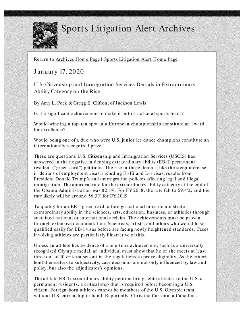 handle is hein.hackneytwo/sptla0017 and id is 1 raw text is: 










Return to Archives Home  Page I Sports Litigation Alert Home Page

January 17, 2020

U.S. Citizenship  and Immigration   Services Denials  in Extraordinary
Ability Category  on the Rise

By Amy  L. Peck & Gregg E. Clifton, of Jackson Lewis

Is it a significant achievement to make it onto a national sports team?

Would  winning a top-ten spot in a European championship constitute an award
for excellence?

Would  being one of a duo who were U.S. junior ice dance champions constitute an
internationally recognized prize?

These are questions U.S. Citizenship and Immigration Services (USCIS) has
answered  in the negative in denying extraordinary ability (EB-1) permanent
resident (green card) petitions. The rise in these denials, like the steep increase
in denials of employment visas, including H-1B and L-1 visas, results from
President Donald Trump's anti-immigration policies affecting legal and illegal
immigration. The approval rate for the extraordinary ability category at the end of
the Obama  Administration was 82.1%. For FY2018,  the rate fell to 69.4%, and the
rate likely will be around 56.3% for FY2019.

To qualify for an EB-1 green card, a foreign national must demonstrate
extraordinary ability in the sciences, arts, education, business, or athletics through
sustained national or international acclaim. The achievements must be proven
through extensive documentation. Scientists, artists, and others who would have
qualified easily for EB-1 visas before are facing newly heightened standards. Cases
involving athletes are particularly illustrative of this.

Unless an athlete has evidence of a one-time achievement, such as a universally
recognized Olympic medal, an individual must show that he or she meets at least
three out of 10 criteria set out in the regulations to prove eligibility. As the criteria
lend themselves to subjectivity, case decisions are not only influenced by law and
policy, but also the adjudicator's opinions.

The athlete EB-1 extraordinary ability petition brings elite athletes to the U.S. as
permanent  residents, a critical step that is required before becoming a U.S.
citizen. Foreign-born athletes cannot be members of the U.S. Olympic team
without U.S. citizenship in hand. Reportedly, Christina Carreira, a Canadian,


