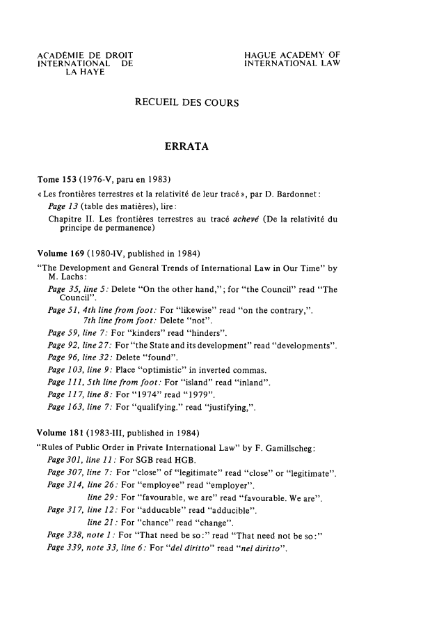 handle is hein.hague/recueil0183 and id is 1 raw text is: ACADEMIE DE DROIT                            HAGUE ACADEMY OF
INTERNATIONAL     DE                         INTERNATIONAL LAW
LA HAYE
RECUEIL DES COURS
ERRATA
Tome 153 (1976-V, paru en 1983)
<« Les fronti~res terrestres et la relativit6 de leur trac6 >>, par D. Bardonnet:
Page 13 (table des mati~res), lire:
Chapitre II. Les fronti~res terrestres au trac6 achevd (De la relativit6 du
principe de permanence)
Volume 169 (1980-IV, published in 1984)
The Development and General Trends of International Law in Our Time by
M. Lachs:
Page 35, line 5: Delete On the other hand,; for the Council read The
Council.
Page 51, 4th line from foot: For likewise read on the contrary,.
7th line from foot: Delete not.
Page 59, line 7: For kinders read hinders.
Page 92, line 2 7: For the State and its development read developments.
Page 96, line 32: Delete found.
Page 103, line 9: Place optimistic in inverted commas.
Page 111, 5th line from foot: For island read inland.
Page 117, line 8: For 1974 read 1979.
Page 163, line 7: For qualifying. read justifying,.
Volume 181 (1983-IlI, published in 1984)
Rules of Public Order in Private International Law by F. Gamillscheg:
Page 301, line 11 : For SGB read HGB.
Page 307, line 7: For close of legitimate read close or legitimate.
Page 314, line 26: For employee read employer.
line 29: For favourable, we are read favourable. We are.
Page 317, line 12: For adducable read adducible.
line 21: For chance read change.
Page 338, note 1: For That need be so: read That need not be so:
Page 339, note 33, line 6: For del diritto read nel diritto.


