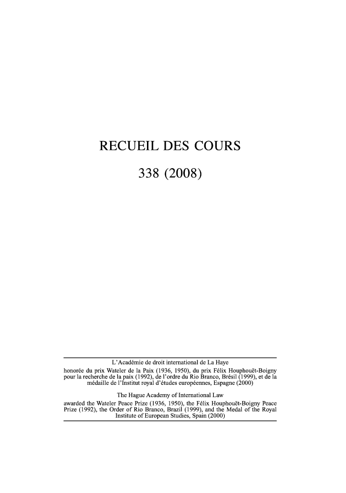 handle is hein.hague/recueil0338 and id is 1 raw text is: RECUEIL DES COURS
338 (2008)

L'Acad~mie de droit international de La Haye
honor6e du prix Wateler de la Paix (1936, 1950), du prix F61ix Houphoudt-Boigny
pour la recherche de la paix (1992), de l'ordre du Rio Branco, Br~sil (1999), et de la
m6daille de l'Institut royal d'6tudes europ6ennes, Espagne (2000)
The Hague Academy of International Law
awarded the Wateler Peace Prize (1936, 1950), the F6lix Houphou~t-Boigny Peace
Prize (1992), the Order of Rio Branco, Brazil (1999), and the Medal of the Royal
Institute of European Studies, Spain (2000)


