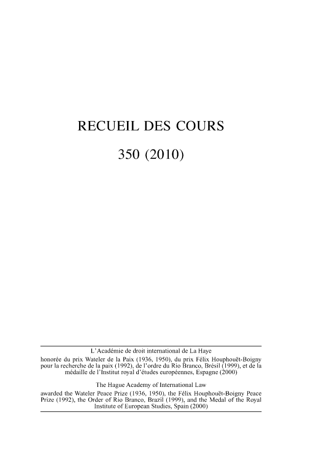 handle is hein.hague/recueil0350 and id is 1 raw text is: RECUEIL DES COURS
350 (2010)

L'Acaddmie de droit international de La Haye
honore du prix Wateler de la Paix (1936, 1950), du prix F6lix Houphou~t-Boigny
pour ]a recherche de ]a paix (1992), de l'ordre du Rio Branco, Brdsil (1999), et de ]a
mddaille de l'lnstitut royal d'6tudes europdennes, Espagne (2000)
The Hague Academy of International Law
awarded the Wateler Peace Prize (1936, 1950), the F6lix Houphou~t-Boigny Peace
Prize (1992), the Order of Rio Branco, Brazil (1999), and the Medal of the Royal
Institute of European Studies, Spain (2000)


