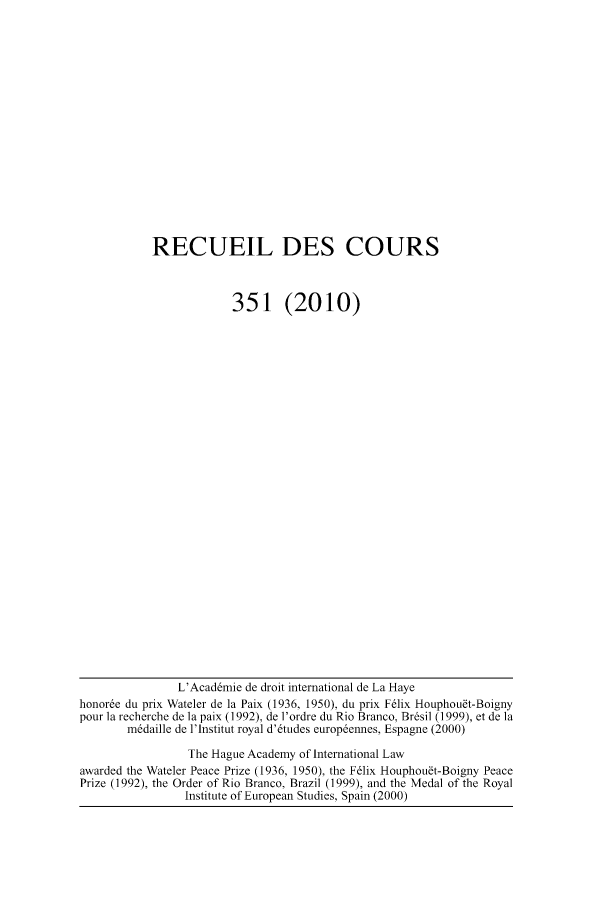 handle is hein.hague/recueil0351 and id is 1 raw text is: RECUEIL DES COURS
351 (2010)

L'Acaddmie de droit international de La Haye
honore du prix Wateler de la Paix (1936, 1950), du prix F6lix Houphou~t-Boigny
pour ]a recherche de ]a paix (1992), de l'ordre du Rio Branco, Brdsil (1999), et de ]a
mddaille de l'lnstitut royal d'6tudes europdennes, Espagne (2000)
The Hague Academy of International Law
awarded the Wateler Peace Prize (1936, 1950), the F6lix Houphou~t-Boigny Peace
Prize (1992), the Order of Rio Branco, Brazil (1999), and the Medal of the Royal
Institute of European Studies, Spain (2000)


