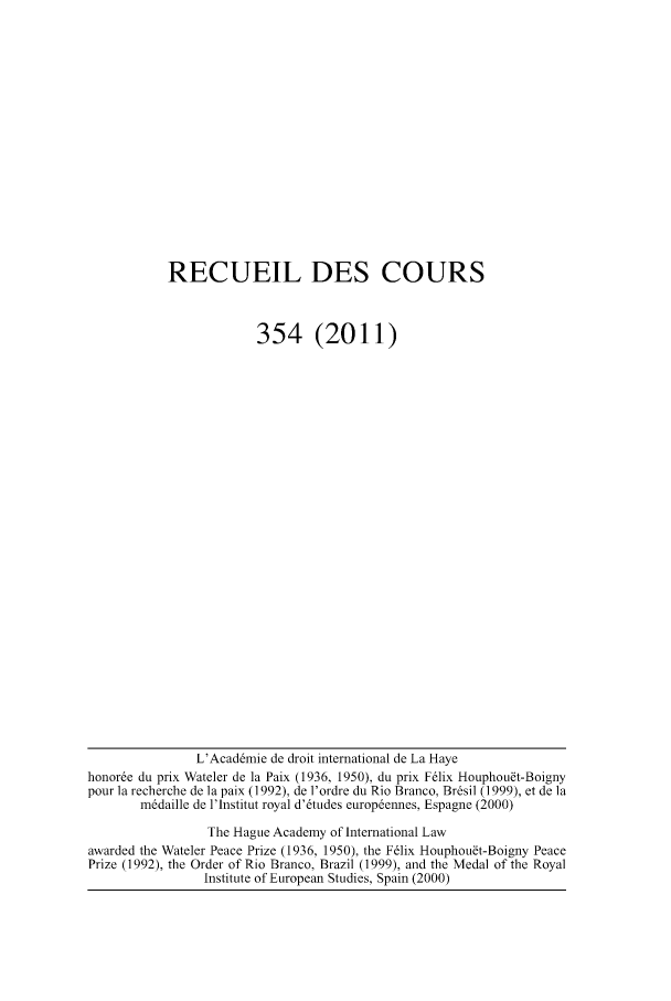 handle is hein.hague/recueil0354 and id is 1 raw text is: RECUEIL DES COURS
354 (2011)

L'Acaddmie de droit international de La Haye
honore du prix Wateler de la Paix (1936, 1950), du prix F6lix Houphou~t-Boigny
pour ]a recherche de ]a paix (1992), de l'ordre du Rio Branco, Brdsil (1999), et de ]a
mddaille de l'lnstitut royal d'6tudes europdennes, Espagne (2000)
The Hague Academy of International Law
awarded the Wateler Peace Prize (1936, 1950), the F6lix Houphou~t-Boigny Peace
Prize (1992), the Order of Rio Branco, Brazil (1999), and the Medal of the Royal
Institute of European Studies, Spain (2000)


