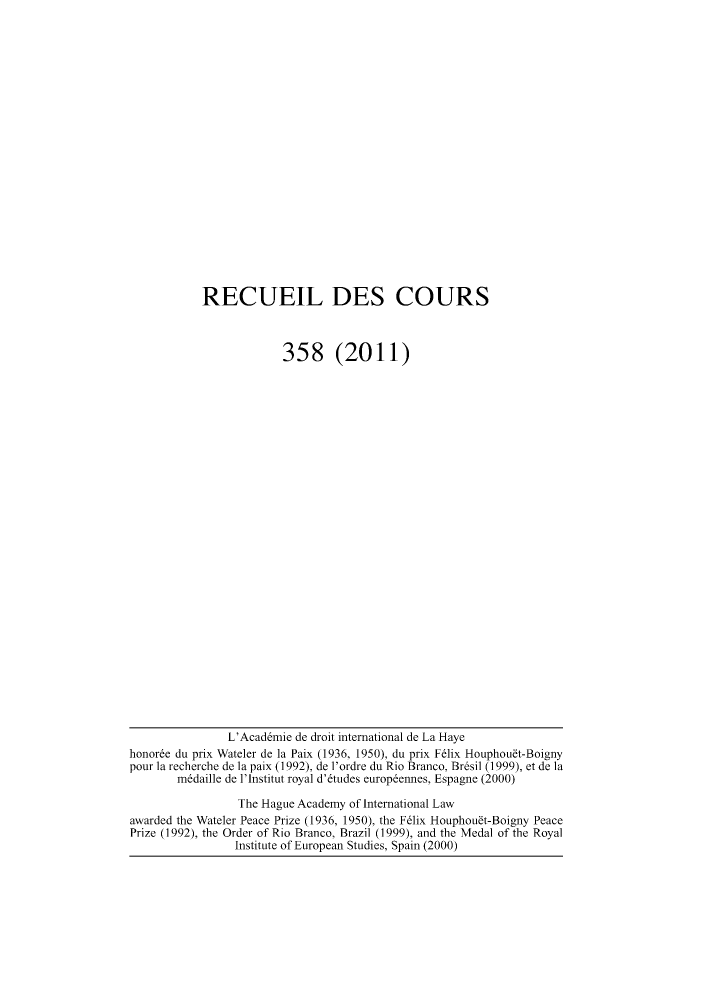 handle is hein.hague/recueil0358 and id is 1 raw text is: RECUEIL DES COURS
358 (2011)

L'Acad6mie de droit international de La Haye
honor6e du prix Wateler de la Paix (1936, 1950), du prix F61ix Houphoubt-Boigny
pour la recherche de la paix (1992), de 1'ordre du Rio Branco, Br~sil (1999), et de la
m6daille de l'Institut royal d'6tudes europ6ennes, Espagne (2000)
The Hague Academy of International Law
awarded the Wateler Peace Prize (1936, 1950), the F61ix Houphoubt-Boigny Peace
Prize (1992), the Order of Rio Branco, Brazil (1999), and the Medal of the Royal
Institute of European Studies, Spain (2000)


