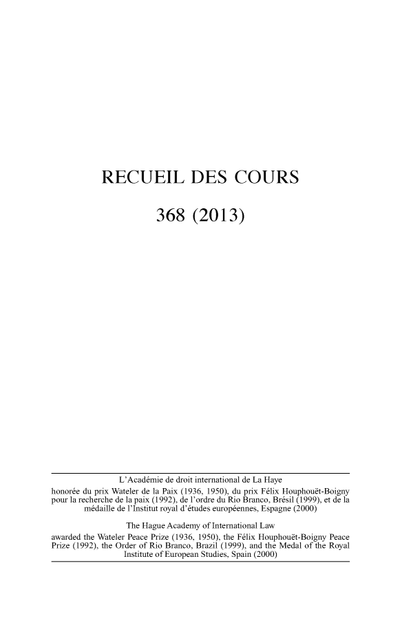 handle is hein.hague/recueil0368 and id is 1 raw text is: 














RECUEIL DES COURS


            368 (2013)


               L'Acad~mie de droit international de La Haye
honoree du prix Wateler de la Paix (1936, 1950), du prix F6lix Houphou~t-Boigny
pour la recherche de la paix (1992), de l'ordre du Rio Branco, Br~sil (1999), et de la
       m~daille de l'Institut royal d'6tudes europ~ennes, Espagne (2000)
                 The Hague Academy of International Law
awarded the Wateler Peace Prize (1936, 1950), the F6lix Houphou~t-Boigny Peace
Prize (1992), the Order of Rio Branco, Brazil (1999), and the Medal of the Royal
                Institute of European Studies, Spain (2000)


