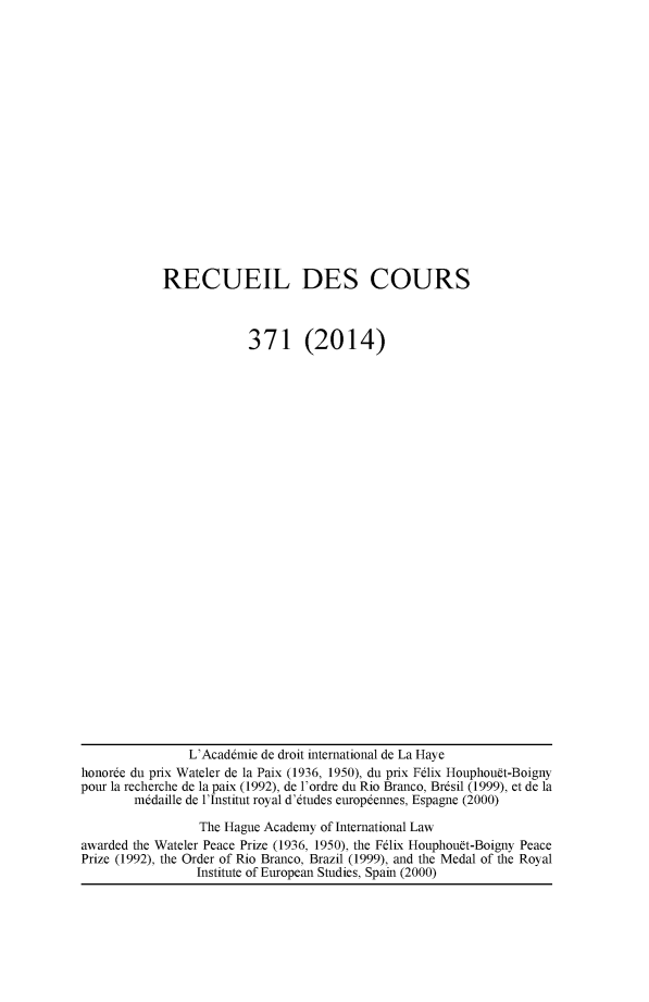 handle is hein.hague/recueil0371 and id is 1 raw text is: 


















RECUEIL DES COURS



             371 (2014)


                L'Acaddmie de droit international de La Haye
honorde du prix Wateler de la Paix (1936, 1950), du prix F6lix Houphouft-Boigny
pour la recherche de la paix (1992), de l'ordre du Rio Branco, Brdsil (1999), et de la
        m6daille de l'Institut royal d'6tudes europdennes, Espagne (2000)

                 The Hague Academy of International Law
awarded the Wateler Peace Prize (1936, 1950), the Felix Houphouft-Boigny Peace
Prize (1992), the Order of Rio Branco, Brazil (1999), and the Medal of the Royal
                 Institute of European Studies, Spain (2000)


