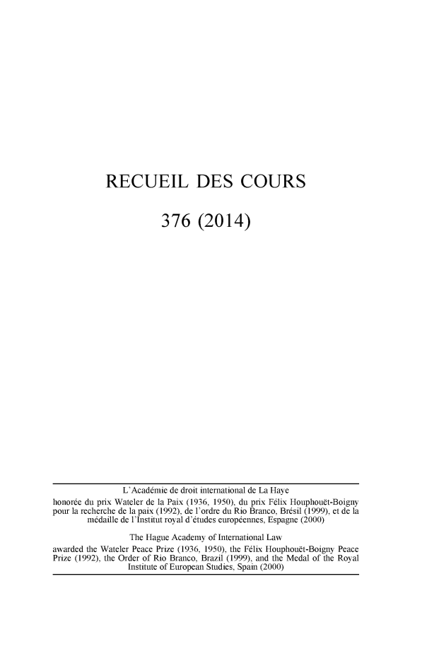 handle is hein.hague/recueil0376 and id is 1 raw text is: 

















RECUEIL DES COURS



             376 (2014)


                L'Acaddmie de droit international de La Haye
honorde du prix Wateler de la Paix (1936, 1950), du prix Fdlix Houphouft-Boigny
pour la recherche de la paix (1992), de l'ordre du Rio Branco, Brdsil (1999), et de la
        m~daille de l'Institut royal d'dtudes europdennes, Espagne (2000)

                 The Hague Academy of International Law
awarded the Wateler Peace Prize (1936, 1950), the Felix Houphouft-Boigny Peace
Prize (1992), the Order of Rio Branco, Brazil (1999), and the Medal of the Royal
                 Institute of European Studies, Spain (2000)


