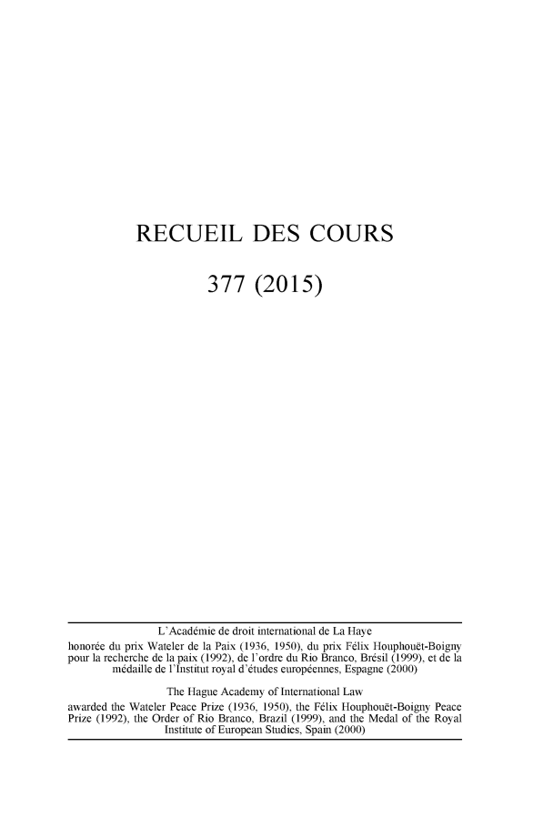 handle is hein.hague/recueil0377 and id is 1 raw text is: 

















RECUEIL DES COURS



             377 (2015)


                L'Acaddmie de droit international de La Haye
honorde du prix Wateler de la Paix (1936, 1950), du prix Fdlix Houphouft-Boigny
pour la recherche de la paix (1992), de l'ordre du Rio Branco, Brdsil (1999), et de la
        m~daille de l'Institut royal d'dtudes europdennes, Espagne (2000)

                 The Hague Academy of International Law
awarded the Wateler Peace Prize (1936, 1950), the Felix Houphouft-Boigny Peace
Prize (1992), the Order of Rio Branco, Brazil (1999), and the Medal of the Royal
                 Institute of European Studies, Spain (2000)



