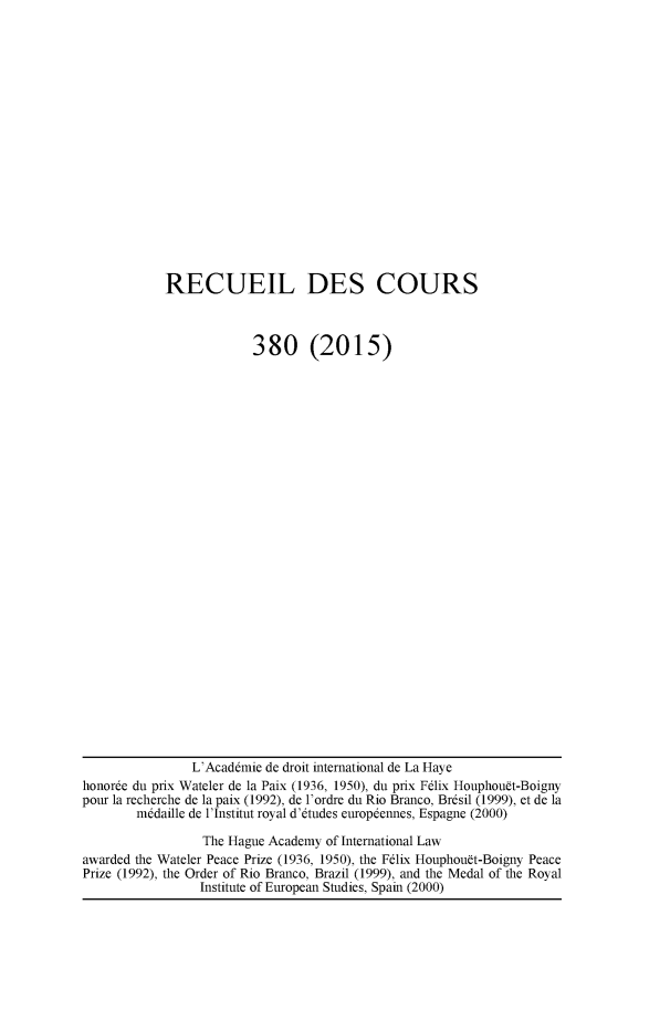 handle is hein.hague/recueil0380 and id is 1 raw text is: 

















RECUEIL DES COURS



             380 (2015)


                L'Acaddmie de droit international de La Haye
honorde du prix Wateler de la Paix (1936, 1950), du prix Fdlix Houphouft-Boigny
pour la recherche de la paix (1992), de l'ordre du Rio Branco, Brdsil (1999), et de la
        m~daille de l'Institut royal d'dtudes europdennes, Espagne (2000)

                 The Hague Academy of International Law
awarded the Wateler Peace Prize (1936, 1950), the Felix Houphouft-Boigny Peace
Prize (1992), the Order of Rio Branco, Brazil (1999), and the Medal of the Royal
                 Institute of European Studies, Spain (2000)



