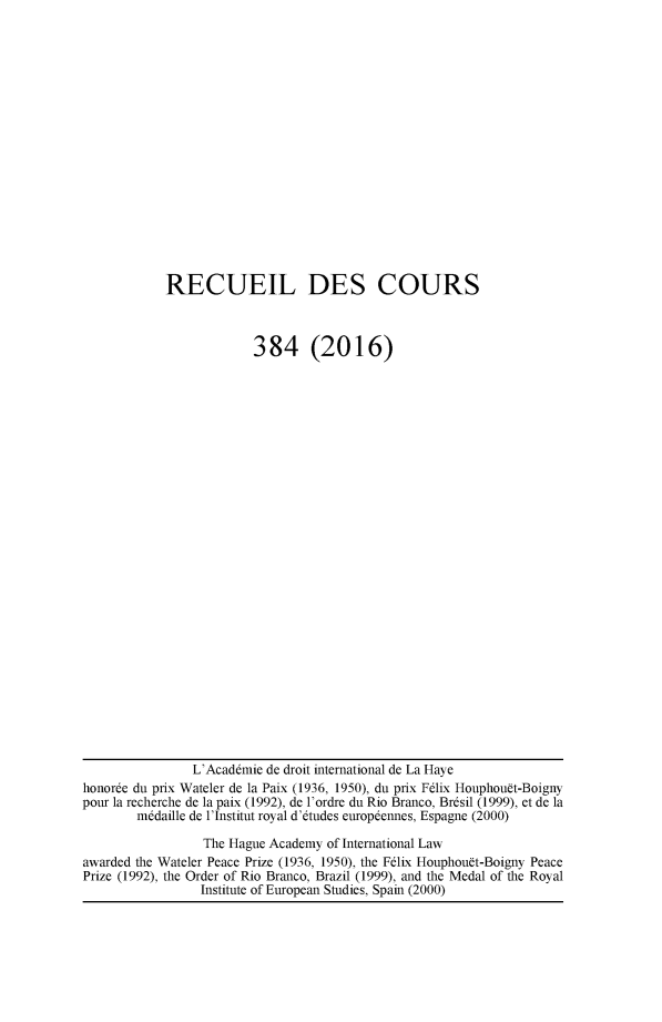 handle is hein.hague/recueil0384 and id is 1 raw text is: 

















RECUEIL DES COURS



             384 (2016)


                L'Acaddmie de droit international de La Haye
honorde du prix Wateler de la Paix (1936, 1950), du prix Fdlix Houphouft-Boigny
pour la recherche de la paix (1992), de l'ordre du Rio Branco, Brdsil (1999), et de la
        m~daille de l'Institut royal d'dtudes europdennes, Espagne (2000)

                 The Hague Academy of International Law
awarded the Wateler Peace Prize (1936, 1950), the Felix Houphouft-Boigny Peace
Prize (1992), the Order of Rio Branco, Brazil (1999), and the Medal of the Royal
                 Institute of European Studies, Spain (2000)


