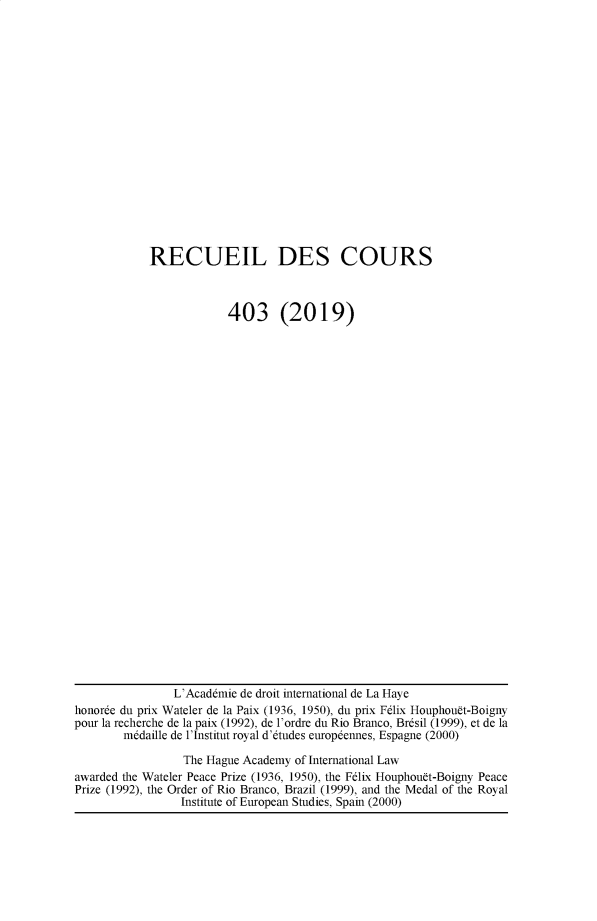 handle is hein.hague/recueil0403 and id is 1 raw text is: 


















RECUEIL DES COURS



            403 (2019)


                L'Acaddmie de droit international de La Haye
honorde du prix Wateler de la Paix (1936, 1950), du prix F6lix Houphouft-Boigny
pour la recherche de la paix (1992), de l'ordre du Rio Branco, Brdsil (1999), et de la
        m6daille de l'Institut royal d'6tudes europdennes, Espagne (2000)

                 The Hague Academy of International Law
awarded the Wateler Peace Prize (1936, 1950), the Felix Houphouft-Boigny Peace
Prize (1992), the Order of Rio Branco, Brazil (1999), and the Medal of the Royal
                 Institute of European Studies, Spain (2000)


