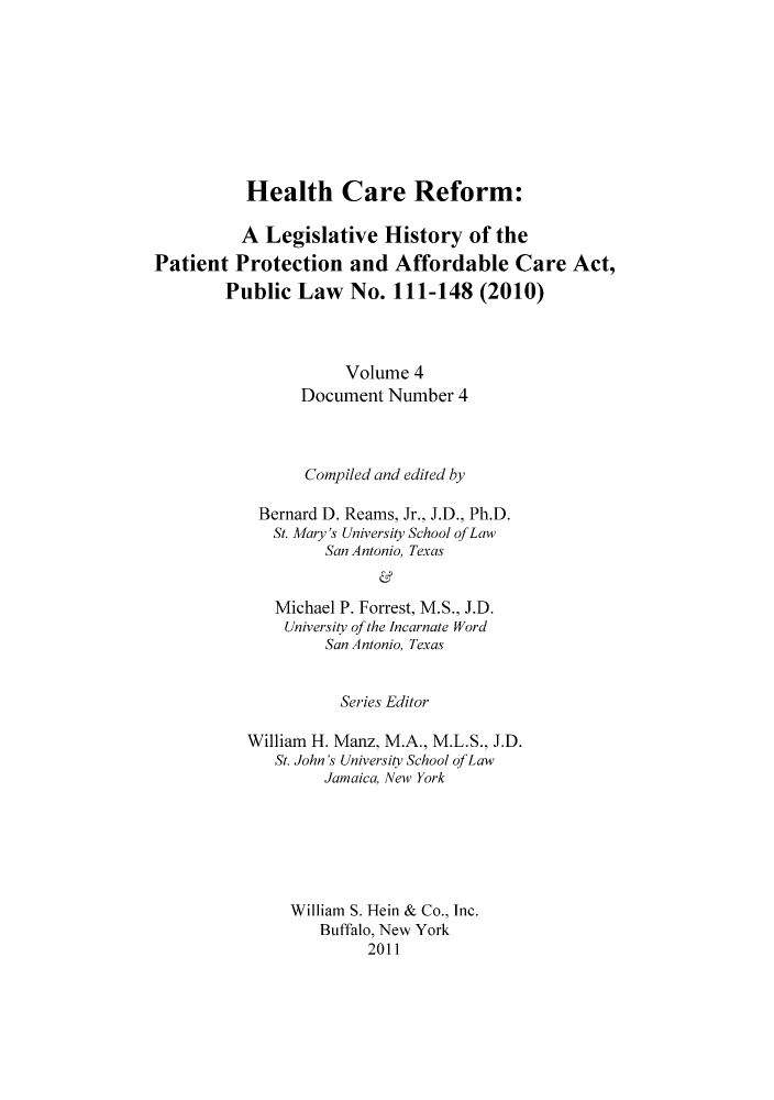 handle is hein.hcr/healcar0004 and id is 1 raw text is: Health Care Reform:

A Legislative History of the
Patient Protection and Affordable Care Act,
Public Law No. 111-148 (2010)
Volume 4
Document Number 4
Compiled and edited by
Bernard D. Reams, Jr., J.D., Ph.D.
St. Mary's University School ofLaw
San Antonio, Texas
Michael P. Forrest, M.S., J.D.
University of the Incarnate Word
San Antonio, Texas

Series Editor
William H. Manz, M.A., M.L.S., J.D.
St. John's University School of Law
Jamaica, New York
William S. Hein & Co., Inc.
Buffalo, New York
2011


