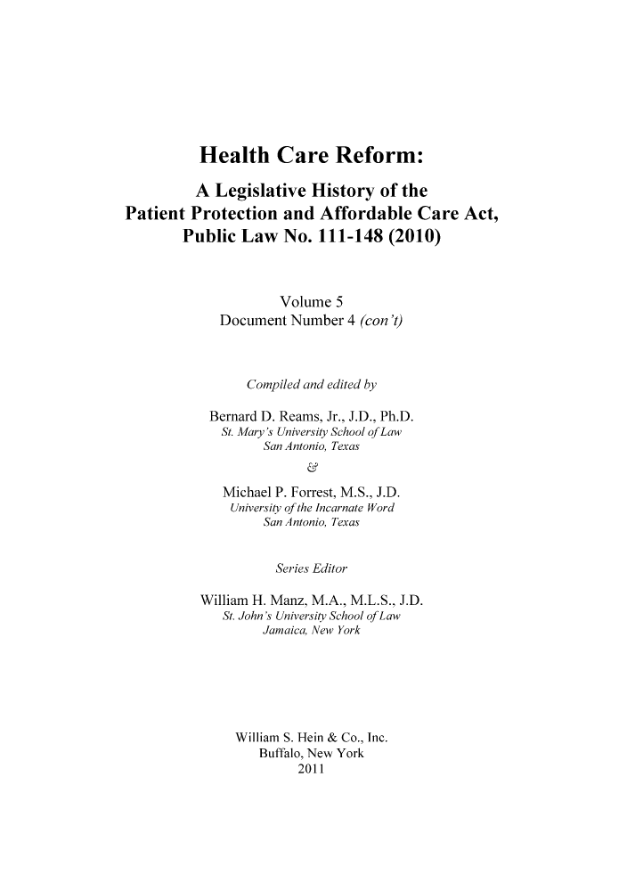 handle is hein.hcr/healcar0005 and id is 1 raw text is: Health Care Reform:

A Legislative History of the
Patient Protection and Affordable Care Act,
Public Law No. 111-148 (2010)
Volume 5
Document Number 4 (con 't)
Compiled and edited by
Bernard D. Reams, Jr., J.D., Ph.D.
St. Mary's University School ofLaw
San Antonio, Texas
Michael P. Forrest, M.S., J.D.
University of the Incarnate Word
San Antonio, Texas

Series Editor
William H. Manz, M.A., M.L.S., J.D.
St. John's University School of Law
Jamaica, New York
William S. Hein & Co., Inc.
Buffalo, New York
2011


