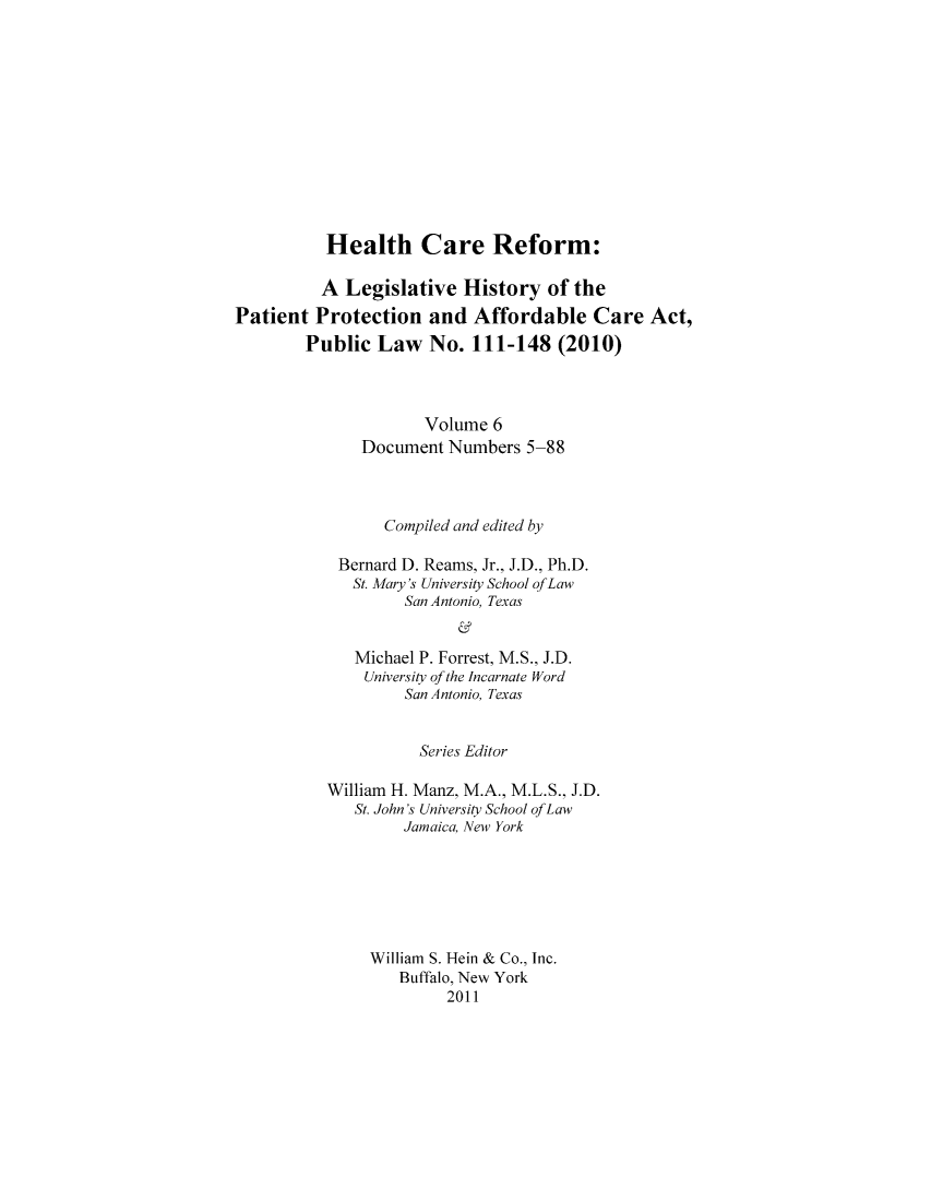 handle is hein.hcr/healcar0006 and id is 1 raw text is: Health Care Reform:

A Legislative History of the
Patient Protection and Affordable Care Act,
Public Law No. 111-148 (2010)
Volume 6
Document Numbers 5-88
Compiled and edited by
Bernard D. Reams, Jr., J.D., Ph.D.
St. Mary's University School ofLaw
San Antonio, Texas
Michael P. Forrest, M.S., J.D.
University of the Incarnate Word
San Antonio, Texas

Series Editor
William H. Manz, M.A., M.L.S., J.D.
St. John's University School of Law
Jamaica, New York
William S. Hein & Co., Inc.
Buffalo, New York
2011


