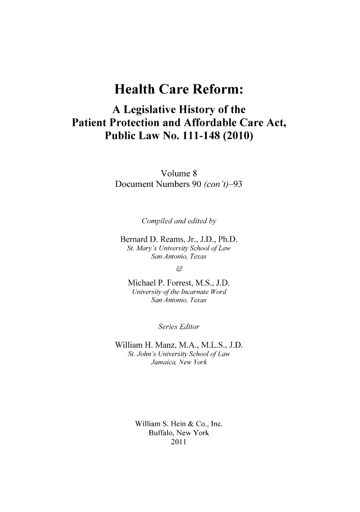 handle is hein.hcr/healcar0008 and id is 1 raw text is: Health Care Reform:

A Legislative History of the
Patient Protection and Affordable Care Act,
Public Law No. 111-148 (2010)
Volume 8
Document Numbers 90 (con 't)-93
Compiled and edited by
Bernard D. Reams, Jr., J.D., Ph.D.
St. Mary's University School ofLaw
San Antonio, Texas
Michael P. Forrest, M.S., J.D.
University of the Incarnate Word
San Antonio, Texas

Series Editor
William H. Manz, M.A., M.L.S., J.D.
St. John's University School of Law
Jamaica, New York
William S. Hein & Co., Inc.
Buffalo, New York
2011


