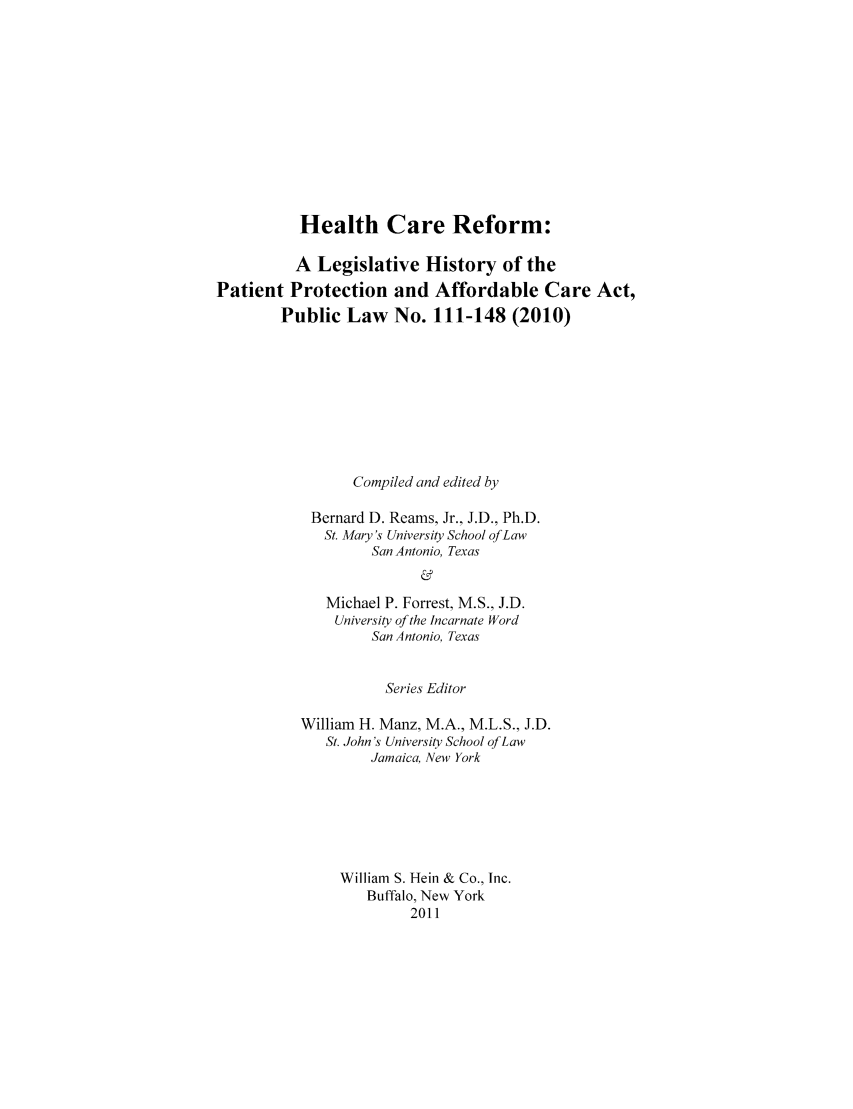 handle is hein.hcr/healcar0010 and id is 1 raw text is: Health Care Reform:
A Legislative History of the
Patient Protection and Affordable Care Act,
Public Law No. 111-148 (2010)
Compiled and edited by
Bernard D. Reams, Jr., J.D., Ph.D.
St. Mary's University School ofLaw
San Antonio, Texas
&
Michael P. Forrest, M.S., J.D.
University of the Incarnate Word
San Antonio, Texas

Series Editor
William H. Manz, M.A., M.L.S., J.D.
St. John's University School of Law
Jamaica, New York
William S. Hein & Co., Inc.
Buffalo, New York
2011


