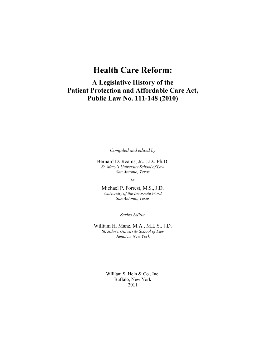 handle is hein.hcr/healcar0016 and id is 1 raw text is: Health Care Reform:
A Legislative History of the
Patient Protection and Affordable Care Act,
Public Law No. 111-148 (2010)
Compiled and edited by
Bernard D. Reams, Jr., J.D., Ph.D.
St. Mary's University School ofLaw
San Antonio, Texas
Michael P. Forrest, M.S., J.D.
University of the Incarnate Word
San Antonio, Texas

Series Editor
William H. Manz, M.A., M.L.S., J.D.
St. John's University School of Law
Jamaica, New York
William S. Hein & Co., Inc.
Buffalo, New York
2011


