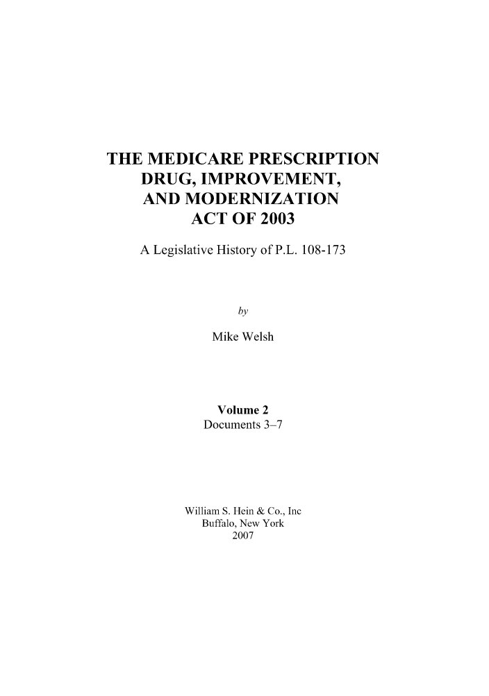 handle is hein.hcr/mediper0002 and id is 1 raw text is: THE MEDICARE PRESCRIPTION
DRUG, IMPROVEMENT,
AND MODERNIZATION
ACT OF 2003
A Legislative History of P.L. 108-173
by
Mike Welsh

Volume 2
Documents 3-7
William S. Hein & Co., Inc
Buffalo, New York
2007


