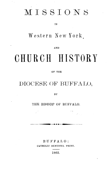 handle is hein.histbuff/mswny0001 and id is 1 raw text is: 


MISSIONS


         IN


 Western New York


         AND


CHURCH HISTORY


           OF TIlE


 DIOCESE OF BIUJFFALO,

            BY


THE BISHOP OF BUFFALO.









   B U F F A 1 0
 CATHOLIC SENTINEL PRINT.

      1862.


