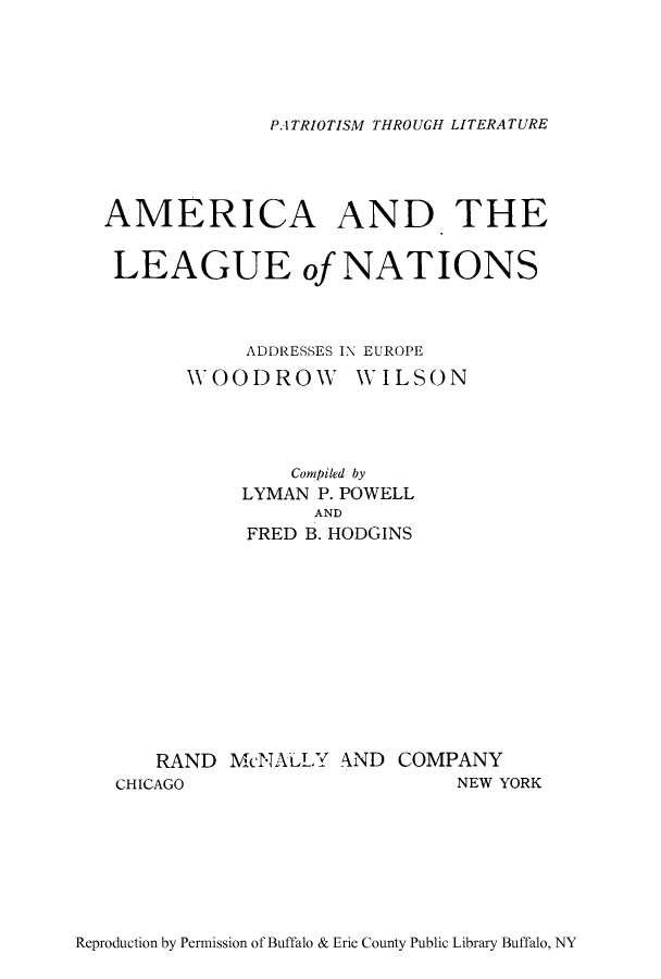 handle is hein.hoil/aathlenio0001 and id is 1 raw text is: PATRIOTISM THROUGH LITERATURE

AMERICA AND THE
LEAGUE of NATIONS
ADDRESSES IN EUROPE
WOODROW WILSON
Compiled by
LYMAN P. POWELL
AND
FRED B. HODGINS
RAND McNALLY AND COMPANY
CHICAGO                 NEW YORK

Reproduction by Permission of Buffalo & Erie County Public Library Buffalo, NY


